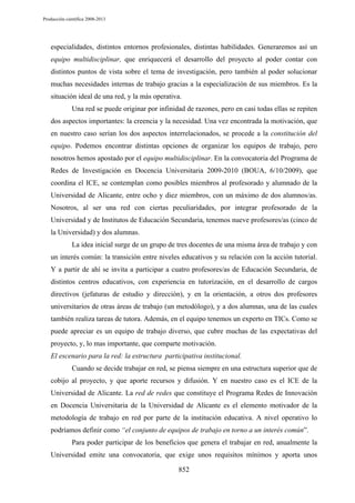 Producción científica 2008-2013

especialidades, distintos entornos profesionales, distintas habilidades. Generaremos así un
equipo multidisciplinar, que enriquecerá el desarrollo del proyecto al poder contar con
distintos puntos de vista sobre el tema de investigación, pero también al poder solucionar
muchas necesidades internas de trabajo gracias a la especialización de sus miembros. Es la
situación ideal de una red, y la más operativa.
Una red se puede originar por infinidad de razones, pero en casi todas ellas se repiten
dos aspectos importantes: la creencia y la necesidad. Una vez encontrada la motivación, que
en nuestro caso serían los dos aspectos interrelacionados, se procede a la constitución del
equipo. Podemos encontrar distintas opciones de organizar los equipos de trabajo, pero
nosotros hemos apostado por el equipo multidisciplinar. En la convocatoria del Programa de
Redes de Investigación en Docencia Universitaria 2009-2010 (BOUA, 6/10/2009), que
coordina el ICE, se contemplan como posibles miembros al profesorado y alumnado de la
Universidad de Alicante, entre ocho y diez miembros, con un máximo de dos alumnos/as.
Nosotros, al ser una red con ciertas peculiaridades, por integrar profesorado de la
Universidad y de Institutos de Educación Secundaria, tenemos nueve profesores/as (cinco de
la Universidad) y dos alumnas.
La idea inicial surge de un grupo de tres docentes de una misma área de trabajo y con
un interés común: la transición entre niveles educativos y su relación con la acción tutorial.
Y a partir de ahí se invita a participar a cuatro profesores/as de Educación Secundaria, de
distintos centros educativos, con experiencia en tutorización, en el desarrollo de cargos
directivos (jefaturas de estudio y dirección), y en la orientación, a otros dos profesores
universitarios de otras áreas de trabajo (un metodólogo), y a dos alumnas, una de las cuales
también realiza tareas de tutora. Además, en el equipo tenemos un experto en TICs. Como se
puede apreciar es un equipo de trabajo diverso, que cubre muchas de las expectativas del
proyecto, y, lo mas importante, que comparte motivación.
El escenario para la red: la estructura participativa institucional.
Cuando se decide trabajar en red, se piensa siempre en una estructura superior que de
cobijo al proyecto, y que aporte recursos y difusión. Y en nuestro caso es el ICE de la
Universidad de Alicante. La red de redes que constituye el Programa Redes de Innovación
en Docencia Universitaria de la Universidad de Alicante es el elemento motivador de la
metodología de trabajo en red por parte de la institución educativa. A nivel operativo lo
podríamos definir como “el conjunto de equipos de trabajo en torno a un interés común”.
Para poder participar de los beneficios que genera el trabajar en red, anualmente la
Universidad emite una convocatoria, que exige unos requisitos mínimos y aporta unos
852

 