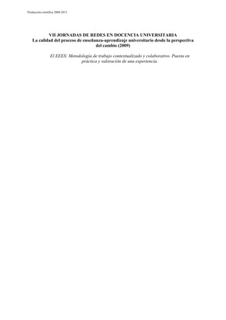 Producción científica 2008-2013

VII JORNADAS DE REDES EN DOCENCIA UNIVERSITARIA
La calidad del proceso de enseñanza-aprendizaje universitario desde la perspectiva
del cambio (2009)
El EEES: Metodología de trabajo contextualizado y colaborativo. Puesta en
práctica y valoración de una experiencia.

 