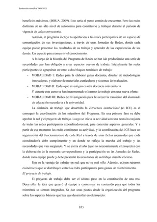 Producción científica 2008-2013

beneficios máximos. (BOUA, 2009). Este sería el punto común de encuentro. Pero las redes
disfrutan de un alto nivel de autonomía para constituirse y trabajar durante el periodo de
vigencia de cada convocatoria.
Además, el programa incluye la aportación a las redes participantes de un espacio de
comunicación de sus investigaciones, a través de unas Jornadas de Redes, donde cada
equipo puede presentar los resultados de su trabajo y aprender de las experiencias de los
demás. Un espacio para compartir el conocimiento.
A lo largo de la historia del Programa de Redes se han ido produciendo una serie de
necesidades que han obligado a crear espacios nuevos de trabajo. Inicialmente las redes
participantes se agrupaban en torno a dos bloques temáticos de trabajo:
-

MODALIDAD I: Redes para la elaborar guías docentes, diseñar de metodologías
innovadoras, y elaborar de materiales curriculares y sistemas de evaluación.

-

MODALIDAD II: Redes que investigan en otra docencia universitaria.
Y durante este curso se han incrementado el campo de trabajo con una nueva oferta:

-

MODALIDAD III: Redes de Investigación para favorecer la transición del alumnado
de educación secundaria a la universidad.
La dinámica de trabajo que desarrolla la estructura institucional (el ICE) es el

conseguir la coordinación de los miembros del Programa. En una primera fase se debe
aprobar la red y el proyecto de trabajo. Luego se inicia la actividad con una reunión conjunta
de todas las redes participantes (coordinadores/as), para concretar aspectos generales. Y a
partir de ese momento las redes comienzan su actividad, y la coordinadora del ICE hace un
seguimiento del funcionamiento de cada Red a través de unas fichas mensuales que cada
coordinador/a debe cumplimentar y en donde se refleja la marcha del trabajo y las
necesidades que van surgiendo. Y se cierra el año (que no necesariamente el proyecto) con
la elaboración de la memoria correspondiente y la participación en las Jornadas de Redes,
donde cada equipo puede y debe presentar los resultados de su trabajo durante el curso.
Esta es la ventaja de trabajar en red: que no se está sólo. Además, existen recursos
económicos que se distribuyen entre las redes participantes para gastos de mantenimiento.
El proyecto de trabajo.
El proyecto de trabajo debe ser el último paso en la constitución de una red.
Desarrollar la idea que generó el equipo y consensuar su contenido para que todos los
miembros se sientan integrados. Se dan unas pautas desde la organización del programa
sobre los aspectos básicos que hay que desarrollar en el proyecto:

853

 