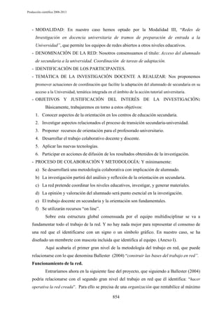 Producción científica 2008-2013

- MODALIDAD: En nuestro caso hemos optado por la Modalidad III, “Redes de
Investigación en docencia universitaria de tramos de preparación de entrada a la
Universidad”, que permite los equipos de redes abiertos a otros niveles educativos.
- DENOMINACIÓN DE LA RED: Nosotros consensuamos el título: Acceso del alumnado
de secundaria a la universidad. Coordinación de tareas de adaptación.
- IDENTIFICACIÓN DE LOS PARTICIPANTES.
- TEMÁTICA DE LA INVESTIGACIÓN DOCENTE A REALIZAR: Nos proponemos
promover actuaciones de coordinación que facilite la adaptación del alumnado de secundaria en su
acceso a la Universidad, temática integrada en el ámbito de la acción tutorial universitaria.

- OBJETIVOS Y JUSTIFICACIÓN DEL INTERÉS DE LA INVESTIGACIÓN:
Básicamente, trabajaremos en torno a estos objetivos:
1. Conocer aspectos de la orientación en los centros de educación secundaria.
2. Investigar aspectos relacionados el proceso de transición secundaria-universidad.
3. Proponer recursos de orientación para el profesorado universitario.
4. Desarrollar el trabajo colaborativo docente y discente.
5. Aplicar las nuevas tecnologías.
6. Participar en acciones de difusión de los resultados obtenidos de la investigación.
- PROCESO DE COLABORACIÓN Y METODOLOGÍA: Y mínimamente:
a) Se desarrollará una metodología colaborativa con implicación de alumnado.
b) La investigación partirá del análisis y reflexión de la orientación en secundaria.
c) La red pretende coordinar los niveles educativos, investigar, y generar materiales.
d) La opinión y valoración del alumnado será punto esencial en la investigación.
e) El trabajo docente en secundaria y la orientación son fundamentales.
f) Se utilizarán recursos “on line”.
Sobre esta estructura global consensuada por el equipo multidisciplinar se va a
fundamentar todo el trabajo de la red. Y no hay nada mejor para representar el consenso de
una red que el identificarse con un signo o un símbolo gráfico. En nuestro caso, se ha
diseñado un membrete con mascota incluida que identifica al equipo. (Anexo I).
Aquí acabaría el primer gran nivel de la metodología del trabajo en red, que puede
relacionarse con lo que denomina Ballester (2004) “construir las bases del trabajo en red”.
Funcionamiento de la red.
Entraríamos ahora en la siguiente fase del proyecto, que siguiendo a Ballester (2004)
podría relacionarse con el segundo gran nivel del trabajo en red que él identifica: “hacer
operativa la red creada”. Para ello se precisa de una organización que rentabilice al máximo

854

 
