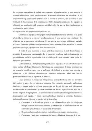 Producción científica 2008-2013

las opciones presenciales de trabajo para mantener al equipo activo, y que potencie la
comunicación virtual como medio continuo de comunicación entre los miembros. Y esa
organización hay que hacerla operativa con la puesta en práctica, que es donde se verá
realmente la funcionalidad de la organización. De los desajustes entre estos dos aspectos se
obtendrá una evaluación del proyecto, actividad sobre la que se debe fundamentar la
continuidad o no del mismo.
La organización del equipo de trabajo de una red.
Constituir un equipo de trabajo para trabajar en red en una tarea laboriosa si se quiere
efectividad y eficiencia, y está muy condicionada por el tema que se vaya a trabajar y los
objetivos que se propongan inicialmente. Es un proceso que incluye múltiples y variadas
acciones. Ya hemos hablado de delimitación del tema, selección de los miembros el equipo,
proyecto de trabajo, y presentación de la documentación.
A partir de este momento se inicia el trabajo interno de la red, desarrollando el
principio de autonomía recomendado. Es el momento en el que cada red demuestra sus
peculiaridades, y sólo la organización tiene el privilegio de contar con esta visión global del
Programa que coordina.
La red comienza a trabajar con una planificación específica de las actividades que se
van a realizar a lo largo del proyecto. Se trata de una secuenciación de tareas concretas que
es necesario planificar, pero con la suficiente flexibilidad y apertura que permita la
adaptación a las distintas circunstancias. Nosotros trabajamos sobre una sencilla
planificación inicial que se adjunta en el Anexo II.
Luego comienza el proceso de delegación de responsabilidades entre los miembros
del equipo, y para ello es necesario organizar los elementos personales delimitando
funciones y tareas según el rol que desempeñan en la red. En una red, básicamente
encontraremos un coordinador/a y varios miembros con distinta especialización pero con el
mismo rango en el organigrama. Los coordinadores/as de una red constituyen el elemento de
dinamización del equipo, y tienen responsabilidades internas y externas. Podríamos
delimitar algunas de ellas que en nuestra red se desarrollan:
a. Consensuar la actividad que genera la red, elaborando un plan de trabajo que
incluya todas las actividades internas y externas que se deben realizar con los
contenidos y los horarios de las sesiones presenciales.
b. Organizar el apoyo administrativo: materiales, espacios para las reuniones…
c. Consensuar y solicitar a la organización las necesidades de formación de la red.

855

 