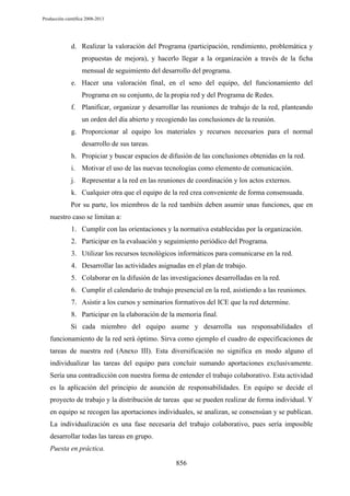 Producción científica 2008-2013

d. Realizar la valoración del Programa (participación, rendimiento, problemática y
propuestas de mejora), y hacerlo llegar a la organización a través de la ficha
mensual de seguimiento del desarrollo del programa.
e. Hacer una valoración final, en el seno del equipo, del funcionamiento del
Programa en su conjunto, de la propia red y del Programa de Redes.
f. Planificar, organizar y desarrollar las reuniones de trabajo de la red, planteando
un orden del día abierto y recogiendo las conclusiones de la reunión.
g. Proporcionar al equipo los materiales y recursos necesarios para el normal
desarrollo de sus tareas.
h. Propiciar y buscar espacios de difusión de las conclusiones obtenidas en la red.
i. Motivar el uso de las nuevas tecnologías como elemento de comunicación.
j. Representar a la red en las reuniones de coordinación y los actos externos.
k. Cualquier otra que el equipo de la red crea conveniente de forma consensuada.
Por su parte, los miembros de la red también deben asumir unas funciones, que en
nuestro caso se limitan a:
1. Cumplir con las orientaciones y la normativa establecidas por la organización.
2. Participar en la evaluación y seguimiento periódico del Programa.
3. Utilizar los recursos tecnológicos informáticos para comunicarse en la red.
4. Desarrollar las actividades asignadas en el plan de trabajo.
5. Colaborar en la difusión de las investigaciones desarrolladas en la red.
6. Cumplir el calendario de trabajo presencial en la red, asistiendo a las reuniones.
7. Asistir a los cursos y seminarios formativos del ICE que la red determine.
8. Participar en la elaboración de la memoria final.
Si cada miembro del equipo asume y desarrolla sus responsabilidades el
funcionamiento de la red será óptimo. Sirva como ejemplo el cuadro de especificaciones de
tareas de nuestra red (Anexo III). Esta diversificación no significa en modo alguno el
individualizar las tareas del equipo para concluir sumando aportaciones exclusivamente.
Sería una contradicción con nuestra forma de entender el trabajo colaborativo. Esta actividad
es la aplicación del principio de asunción de responsabilidades. En equipo se decide el
proyecto de trabajo y la distribución de tareas que se pueden realizar de forma individual. Y
en equipo se recogen las aportaciones individuales, se analizan, se consensúan y se publican.
La individualización es una fase necesaria del trabajo colaborativo, pues sería imposible
desarrollar todas las tareas en grupo.
Puesta en práctica.
856

 