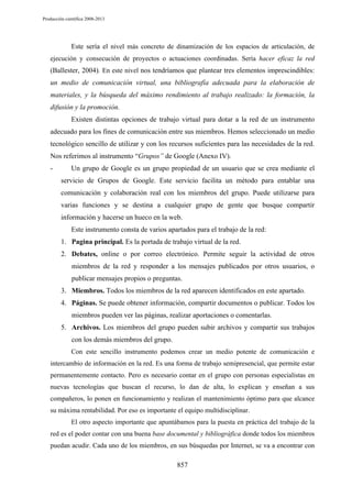 Producción científica 2008-2013

Este sería el nivel más concreto de dinamización de los espacios de articulación, de
ejecución y consecución de proyectos o actuaciones coordinadas. Sería hacer eficaz la red
(Ballester, 2004). En este nivel nos tendríamos que plantear tres elementos imprescindibles:

un medio de comunicación virtual, una bibliografía adecuada para la elaboración de
materiales, y la búsqueda del máximo rendimiento al trabajo realizado: la formación, la
difusión y la promoción.
Existen distintas opciones de trabajo virtual para dotar a la red de un instrumento
adecuado para los fines de comunicación entre sus miembros. Hemos seleccionado un medio
tecnológico sencillo de utilizar y con los recursos suficientes para las necesidades de la red.
Nos referimos al instrumento “Grupos” de Google (Anexo IV).
-

Un grupo de Google es un grupo propiedad de un usuario que se crea mediante el
servicio de Grupos de Google. Este servicio facilita un método para entablar una
comunicación y colaboración real con los miembros del grupo. Puede utilizarse para
varias funciones y se destina a cualquier grupo de gente que busque compartir
información y hacerse un hueco en la web.
Este instrumento consta de varios apartados para el trabajo de la red:
1. Pagina principal. Es la portada de trabajo virtual de la red.
2. Debates, online o por correo electrónico. Permite seguir la actividad de otros
miembros de la red y responder a los mensajes publicados por otros usuarios, o
publicar mensajes propios o preguntas.
3. Miembros. Todos los miembros de la red aparecen identificados en este apartado.
4. Páginas. Se puede obtener información, compartir documentos o publicar. Todos los
miembros pueden ver las páginas, realizar aportaciones o comentarlas.
5. Archivos. Los miembros del grupo pueden subir archivos y compartir sus trabajos
con los demás miembros del grupo.
Con este sencillo instrumento podemos crear un medio potente de comunicación e

intercambio de información en la red. Es una forma de trabajo semipresencial, que permite estar
permanentemente contacto. Pero es necesario contar en el grupo con personas especialistas en
nuevas tecnologías que buscan el recurso, lo dan de alta, lo explican y enseñan a sus
compañeros, lo ponen en funcionamiento y realizan el mantenimiento óptimo para que alcance
su máxima rentabilidad. Por eso es importante el equipo multidisciplinar.
El otro aspecto importante que apuntábamos para la puesta en práctica del trabajo de la
red es el poder contar con una buena base documental y bibliográfica donde todos los miembros
puedan acudir. Cada uno de los miembros, en sus búsquedas por Internet, se va a encontrar con

857

 