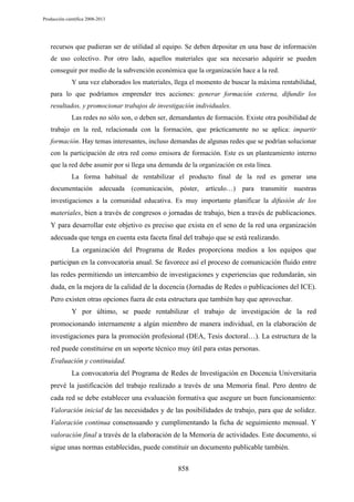 Producción científica 2008-2013

recursos que pudieran ser de utilidad al equipo. Se deben depositar en una base de información
de uso colectivo. Por otro lado, aquellos materiales que sea necesario adquirir se pueden
conseguir por medio de la subvención económica que la organización hace a la red.
Y una vez elaborados los materiales, llega el momento de buscar la máxima rentabilidad,
para lo que podríamos emprender tres acciones: generar formación externa, difundir los
resultados, y promocionar trabajos de investigación individuales.
Las redes no sólo son, o deben ser, demandantes de formación. Existe otra posibilidad de
trabajo en la red, relacionada con la formación, que prácticamente no se aplica: impartir
formación. Hay temas interesantes, incluso demandas de algunas redes que se podrían solucionar
con la participación de otra red como emisora de formación. Este es un planteamiento interno
que la red debe asumir por si llega una demanda de la organización en esta línea.
La forma habitual de rentabilizar el producto final de la red es generar una
documentación adecuada (comunicación, póster, artículo…) para transmitir nuestras
investigaciones a la comunidad educativa. Es muy importante planificar la difusión de los

materiales, bien a través de congresos o jornadas de trabajo, bien a través de publicaciones.
Y para desarrollar este objetivo es preciso que exista en el seno de la red una organización
adecuada que tenga en cuenta esta faceta final del trabajo que se está realizando.
La organización del Programa de Redes proporciona medios a los equipos que
participan en la convocatoria anual. Se favorece así el proceso de comunicación fluido entre
las redes permitiendo un intercambio de investigaciones y experiencias que redundarán, sin
duda, en la mejora de la calidad de la docencia (Jornadas de Redes o publicaciones del ICE).
Pero existen otras opciones fuera de esta estructura que también hay que aprovechar.
Y por último, se puede rentabilizar el trabajo de investigación de la red
promocionando internamente a algún miembro de manera individual, en la elaboración de
investigaciones para la promoción profesional (DEA, Tesis doctoral…). La estructura de la
red puede constituirse en un soporte técnico muy útil para estas personas.
Evaluación y continuidad.
La convocatoria del Programa de Redes de Investigación en Docencia Universitaria
prevé la justificación del trabajo realizado a través de una Memoria final. Pero dentro de
cada red se debe establecer una evaluación formativa que asegure un buen funcionamiento:
Valoración inicial de las necesidades y de las posibilidades de trabajo, para que de solidez.
Valoración continua consensuando y cumplimentando la ficha de seguimiento mensual. Y
valoración final a través de la elaboración de la Memoria de actividades. Este documento, si
sigue unas normas establecidas, puede constituir un documento publicable también.
858

 