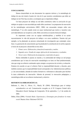 Producción científica 2008-2013

CONCLUSIONES
Hemos desarrollado en este documento los aspectos teóricos y la metodología de
trabajo de una red, desde el punto de vista de lo que nosotros consideramos que debe ser
trabajar en red. Pero hay un antes y un después que es importante reflejar.
Un buen proyecto de trabajo en red debe constituirse sobre la convicción de que
trabajar en equipo es una necesidad que nadie debe cuestionar. Las propuestas de renovación
de las metodologías universitarias (MEC, 2006) van encauzadas siempre sobre esta
metodología. Y no sólo cuando existe un cauce institucional que motive e incentive esta
actividad debemos ser receptivos a ella. Debe convertirse en nuestra forma de trabajar.
Es importante contar con un equipo multidisciplinar, y también el no acotar
necesariamente la vida del proyecto de trabajo a un curso académico. Nuestra red, por
ejemplo, se ha planteado un proceso estructurado de investigación que contempla varias
fases. La generación de conocimiento que ha producido la constitución de la red ha supuesto
el inicio de un proyecto a desarrollar en tres años:
1. Primer curso: Elaboración y dotación de materiales y medios.
2. Segundo curso: Estudio de campo Aplicación de instrumentos y resultados.
3. Tercer curso: Elaboración de propuestas y materiales de apoyo.
Hemos defendido la puesta en marcha y la continuidad del trabajo en red porque
consideramos que la tarea de renovación metodológica no tiene un final predeterminado,
sino que exige un esfuerzo continuado sujeto siempre a un proceso de revisión y evaluación.
Estamos de acuerdo en que el esfuerzo final es responsabilidad docente y discente, pero
también creemos que la responsabilidad inicial corresponde a las Administraciones públicas
y a las universidades, dotando de medios formativos e informativos adecuados para facilitar
la tarea colaborativa de innovación. Además de personal, la renovación pedagógica y
metodológica debe ser un esfuerzo institucional y colectivo.

REFERENCIAS BIBLIOGRÁFICAS.
Ballester, L., Orte, C., Oliver, J.L., March, M. (2004). Metodología para el trabajo
socioeducativo en red. Comunicación recogida en el IV Congreso Estatal del/a
Educador/a Social. Santiago de Compostela. 30 de septiembre, 1 y 2 de octubre de
2004.
Dabas, Elina (2006). Viviendo Redes. Experiencias y Estrategias para fortalecer la trama
social. Buenos Aires: Ediciones CICCUS.

859

 