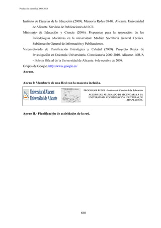 Producción científica 2008-2013

Instituto de Ciencias de la Educación (2009). Memoria Redes 08-09. Alicante. Universidad
de Alicante. Servicio de Publicaciones del ICE.
Ministerio de Educación y Ciencia (2006). Propuestas para la renovación de las
metodologías educativas en la universidad. Madrid. Secretaría General Técnica.
Subdirección General de Información y Publicaciones.
Vicerrectorado de Planificación Estratégica y Calidad (2009). Proyecto Redes de
Investigación en Docencia Universitaria. Convocatoria 2009-2010. Alicante. BOUA
- Boletín Oficial de la Universidad de Alicante. 6 de octubre de 2009.
Grupos de Google. http://www.google.es/
Anexos.

Anexo I: Membrete de una Red con la mascota incluida.
PROGRAMA REDES – Instituto de Ciencias de la Educación

ACCESO DEL ALUMNADO DE SECUNDARIA A LA
UNIVERSIDAD. COORDINACIÓN DE TAREAS DE
ADAPTACIÓN.

Anexo II.- Planificación de actividades de la red.

860

 