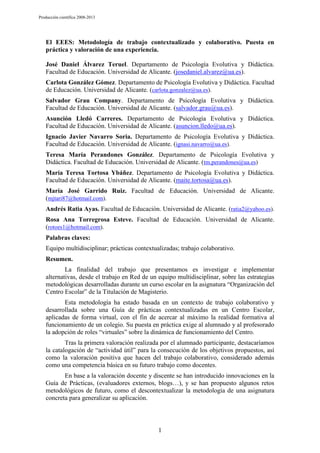 Producción científica 2008-2013

El EEES: Metodología de trabajo contextualizado y colaborativo. Puesta en
práctica y valoración de una experiencia.
José Daniel Álvarez Teruel. Departamento de Psicología Evolutiva y Didáctica.
Facultad de Educación. Universidad de Alicante. (josedaniel.alvarez@ua.es).
Carlota González Gómez. Departamento de Psicología Evolutiva y Didáctica. Facultad
de Educación. Universidad de Alicante. (carlota.gonzalez@ua.es).
Salvador Grau Company. Departamento de Psicología Evolutiva y Didáctica.
Facultad de Educación. Universidad de Alicante. (salvador.grau@ua.es).
Asunción Lledó Carreres. Departamento de Psicología Evolutiva y Didáctica.
Facultad de Educación. Universidad de Alicante. (asuncion.lledo@ua.es).
Ignacio Javier Navarro Soria. Departamento de Psicología Evolutiva y Didáctica.
Facultad de Educación. Universidad de Alicante. (ignasi.navarro@ua.es).
Teresa María Perandones González. Departamento de Psicología Evolutiva y
Didáctica. Facultad de Educación. Universidad de Alicante. (tm.perandones@ua.es)
María Teresa Tortosa Ybáñez. Departamento de Psicología Evolutiva y Didáctica.
Facultad de Educación. Universidad de Alicante. (maite.tortosa@ua.es).
María José Garrido Ruiz. Facultad de Educación. Universidad de Alicante.
(mjtari87@hotmail.com).
Andrés Ratia Ayas. Facultad de Educación. Universidad de Alicante. (ratia2@yahoo.es).
Rosa Ana Torregrosa Esteve. Facultad de Educación. Universidad de Alicante.
(rotoes1@hotmail.com).
Palabras claves:
Equipo multidisciplinar; prácticas contextualizadas; trabajo colaborativo.
Resumen.
La finalidad del trabajo que presentamos es investigar e implementar
alternativas, desde el trabajo en Red de un equipo multidisciplinar, sobre las estrategias
metodológicas desarrolladas durante un curso escolar en la asignatura “Organización del
Centro Escolar” de la Titulación de Magisterio.
Esta metodología ha estado basada en un contexto de trabajo colaborativo y
desarrollada sobre una Guía de prácticas contextualizadas en un Centro Escolar,
aplicadas de forma virtual, con el fin de acercar al máximo la realidad formativa al
funcionamiento de un colegio. Su puesta en práctica exige al alumnado y al profesorado
la adopción de roles “virtuales” sobre la dinámica de funcionamiento del Centro.
Tras la primera valoración realizada por el alumnado participante, destacaríamos
la catalogación de “actividad útil” para la consecución de los objetivos propuestos, así
como la valoración positiva que hacen del trabajo colaborativo, considerado además
como una competencia básica en su futuro trabajo como docentes.
En base a la valoración docente y discente se han introducido innovaciones en la
Guía de Prácticas, (evaluadores externos, blogs…), y se han propuesto algunos retos
metodológicos de futuro, como el descontextualizar la metodología de una asignatura
concreta para generalizar su aplicación.

1

 