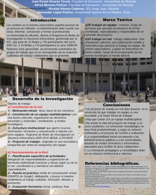 José Daniel Álvarez Teruel. Facultad de Educación. Universidad de Alicante
Alfred Moncho Pellicer. Facultad de Educación. Universidad de Alicante
Producción científica 2008-2013 Nicolás Alonso Cadenas. IES Jorge Juan. Alicante
Alexander López Padrón. Universidad Agraria de La Habana. Cuba

Introducción
Los cambios en el sistema universitario español precisan de
un proceso de reflexión. La Administración debe asumir esa
tarea, informar, concienciar y formar al profesorado.
La Universidad de Alicante, diseñó el Programa de Redes de
Investigación en Docencia Universitaria, gestionado por el
ICE, que pasa de 22 Redes y 176 participantes del curso
2001-02, a 76 Redes y 774 participantes el curso 2008-09.
Podemos estar generando, un incremento cuantitativo de
grupos de trabajo que no se corresponda con la evolución
cualitativa del trabajo colaborativo que se pretende.

Marco Teórico
a)El trabajo en equipo: creencia. Grupo de

personas que ejecutan un proyecto de forma
coordinada, especializadas y responsables de un
cometido del proyecto.
b)El trabajo en red: trabajo colaborativo. Una
articulación colectiva, una colaboración estable y
sistemática que potencia el trabajo en equipo. No
existen espectadores, y quien no intervienen no
tienen cabida. Surge de la incorporación de las
nuevas tecnologías al mundo laboral.

Desarrollo de la Investigación
Objetos de trabajo:

a) Constitución de la red:
1.- Motivación inicial: ideas claras de los miembros.
2.- Constitución de un equipo multidisciplinar: con
una buena selección, organización de elementos
personales y materiales, coordinación, y medios
tecnológicos.
3.- Estructura institucional: que aporte recursos,
información, formación y comunicación y relación con
otros equipos. Programa de Redes de Investigación en

Docencia Universitaria 2009-2010 (BOUA, 6/10/2009).
4.- Proyecto de trabajo: originado en una necesidad y

compartido por todos los integrantes del equipo.

b) Funcionamiento de la Red:
1.- Planificación específica de actividades:

delegación de responsabilidades y organización de
elementos delimitando funciones y tareas según su rol en
la red: coordinador/a y miembros con distinta
especialización.
2.- Puesta en práctica: medio de comunicación virtual
(GRUPOS de Google); bibliografía; y buscar el máximo
rendimiento al trabajo realizado: formación, difusión y
promoción.
3.- Evaluación formativa: inicial, continua, final.

Conclusiones

1.Un proyecto de trabajo en red debe basarse en la
convicción de que trabajar en equipo es una
necesidad, y la mejor forma de trabajar.
2.Hay que contar con un equipo multidisciplinar.
3.No acotar la vida del proyecto de trabajo a un
curso académico. La renovación metodológica no
tiene final predeterminado, y exige un esfuerzo
continuado y un proceso de revisión y evaluación.
4.La responsabilidad inicial corresponde a las
Administraciones públicas y a las universidades,
dotando de medios formativos e informativos
adecuados para facilitar la tarea colaborativa.
5. La renovación pedagógica y metodológica debe
ser un esfuerzo institucional y colectivo.

Referencias bibliográficas.

Ballester, L., Orte, C., Oliver, J.L., March, M. (2004). Metodología para el trabajo socioeducativo en red.
Comunicación recogida en el IV Congreso Estatal del/a Educador/a Social. Santiago de Compostela. 30 de
septiembre, 1 y 2 de octubre de 2004.
Dabas, Elina (2006). Viviendo Redes. Experiencias y Estrategias para fortalecer la trama social. Buenos
Aires: Ediciones CICCUS.
Instituto de Ciencias de la Educación (2009). Memoria Redes 08-09. Alicante. Universidad de Alicante.
Servicio de Publicaciones del ICE.
Ministerio de Educación y Ciencia (2006). Propuestas para la renovación de las metodologías educativas en
la universidad. Madrid. Secretaría General Técnica. Subdirección General de Información y Publicaciones.
Vicerrectorado de Planificación Estratégica y Calidad (2009). Proyecto Redes de Investigación en Docencia
Universitaria. Convocatoria 2009-2010. Alicante. BOUA - Boletín Oficial de la Universidad de Alicante. 6 de
octubre de 2009.
Grupos de Google. http://www.google.es/

 