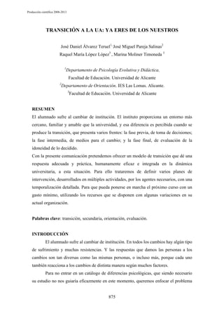 Producción científica 2008-2013

TRANSICIÓN A LA UA: YA ERES DE LOS NUESTROS
José Daniel Álvarez Teruel1, José Miguel Pareja Salinas2
Raquel María López López3 , Marina Moliner Timoneda 3
1

Departamento de Psicología Evolutiva y Didáctica.
Facultad de Educación. Universidad de Alicante

2

Departamento de Orientación. IES Las Lomas. Alicante.
3

Facultad de Educación. Universidad de Alicante

RESUMEN
El alumnado sufre al cambiar de institución. El instituto proporciona un entorno más
cercano, familiar y amable que la universidad, y esa diferencia es percibida cuando se
produce la transición, que presenta varios frentes: la fase previa, de toma de decisiones;
la fase intermedia, de medios para el cambio; y la fase final, de evaluación de la
idoneidad de lo decidido.
Con la presente comunicación pretendemos ofrecer un modelo de transición que dé una
respuesta adecuada y práctica, humanamente eficaz e integrada en la dinámica
universitaria, a esta situación. Para ello trataremos de definir varios planes de
intervención, desarrollados en múltiples actividades, por los agentes necesarios, con una
temporalización detallada. Para que pueda ponerse en marcha el próximo curso con un
gasto mínimo, utilizando los recursos que se disponen con algunas variaciones en su
actual organización.

Palabras clave: transición, secundaria, orientación, evaluación.

INTRODUCCIÓN
El alumnado sufre al cambiar de institución. En todos los cambios hay algún tipo
de sufrimiento y muchas resistencias. Y las respuestas que damos las personas a los
cambios son tan diversas como las mismas personas, o incluso más, porque cada uno
también reacciona a los cambios de distinta manera según muchos factores.
Para no entrar en un catálogo de diferencias psicológicas, que siendo necesario
su estudio no nos guiaría eficazmente en este momento, queremos enfocar el problema

875

 