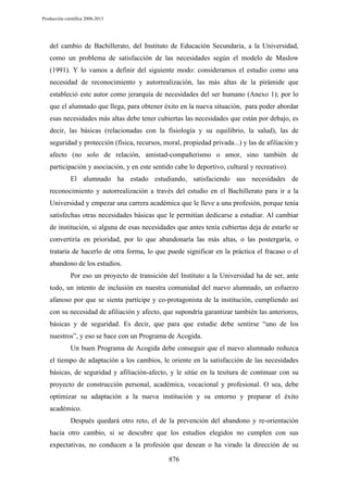 Producción científica 2008-2013

del cambio de Bachillerato, del Instituto de Educación Secundaria, a la Universidad,
como un problema de satisfacción de las necesidades según el modelo de Maslow
(1991). Y lo vamos a definir del siguiente modo: consideramos el estudio como una
necesidad de reconocimiento y autorrealización, las más altas de la pirámide que
estableció este autor como jerarquía de necesidades del ser humano (Anexo 1); por lo
que el alumnado que llega, para obtener éxito en la nueva situación, para poder abordar
esas necesidades más altas debe tener cubiertas las necesidades que están por debajo, es
decir, las básicas (relacionadas con la fisiología y su equilibrio, la salud), las de
seguridad y protección (física, recursos, moral, propiedad privada...) y las de afiliación y
afecto (no solo de relación, amistad-compañerismo o amor, sino también de
participación y asociación, y en este sentido cabe lo deportivo, cultural y recreativo).
El alumnado ha estado estudiando, satisfaciendo sus necesidades de
reconocimiento y autorrealización a través del estudio en el Bachillerato para ir a la
Universidad y empezar una carrera académica que le lleve a una profesión, porque tenía
satisfechas otras necesidades básicas que le permitían dedicarse a estudiar. Al cambiar
de institución, si alguna de esas necesidades que antes tenía cubiertas deja de estarlo se
convertiría en prioridad, por lo que abandonaría las más altas, o las postergaría, o
trataría de hacerlo de otra forma, lo que puede significar en la práctica el fracaso o el
abandono de los estudios.
Por eso un proyecto de transición del Instituto a la Universidad ha de ser, ante
todo, un intento de inclusión en nuestra comunidad del nuevo alumnado, un esfuerzo
afanoso por que se sienta partícipe y co-protagonista de la institución, cumpliendo así
con su necesidad de afiliación y afecto, que supondría garantizar también las anteriores,
básicas y de seguridad. Es decir, que para que estudie debe sentirse “uno de los
nuestros”, y eso se hace con un Programa de Acogida.
Un buen Programa de Acogida debe conseguir que el nuevo alumnado reduzca
el tiempo de adaptación a los cambios, le oriente en la satisfacción de las necesidades
básicas, de seguridad y afiliación-afecto, y le sitúe en la tesitura de continuar con su
proyecto de construcción personal, académica, vocacional y profesional. O sea, debe
optimizar su adaptación a la nueva institución y su entorno y preparar el éxito
académico.
Después quedará otro reto, el de la prevención del abandono y re-orientación
hacia otro cambio, si se descubre que los estudios elegidos no cumplen con sus
expectativas, no conducen a la profesión que desean o ha virado la dirección de su
876

 
