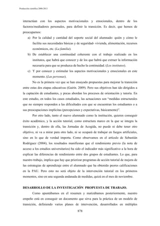 Producción científica 2008-2013

interactúan con los aspectos motivacionales y emocionales, dentro de los
factores/mediadores personales, para definir la transición. Es decir, que hemos de
preocuparnos:
a) Por la calidad y cantidad del soporte social del alumnado: quién y cómo le
facilita sus necesidades básicas y de seguridad- vivienda, alimentación, recursos
económicos, etc. (La familia).
b) De establecer una continuidad coherente con el trabajo realizado en los
institutos, que habrá que conocer y de los que habrá que extraer la información
necesaria para que se produzca de hecho la continuidad. (Los institutos).
c) Y por conocer y estimular los aspectos motivacionales y emocionales en este
momento. (Las personas).
No es la primera vez que se han ensayado propuestas para mejorar la transición
entre estas dos etapas educativas (Gairín. 2009). Pero sus objetivos han ido dirigidos a
la captación de estudiantes, y pocas abordan los procesos de orientación y tutoría. En
este estudio, en todos los casos estudiados, las actuaciones son “medidas estructurales
que no siempre responden a las dificultades con que se encuentran los estudiantes o a
sus preocupaciones implícitas (percepciones y expectativas, básicamente)”.
Por otro lado, tanto el nuevo alumnado como la institución, quieren conseguir
éxito académico, y la acción tutorial, como estructura marco en la que se integra la
transición y, dentro de ella, las Jornadas de Acogida, no puede ni debe tener otro
objetivo, ni va a mirar para otro lado, ni se ocupará de trabajar en fuegos artificiales,
sino en lo que de verdad importa. Como observamos en el artículo de Sebastián
Rodríguez (2004), los resultados manifiestan que el rendimiento previo (la nota de
acceso a los estudios universitarios) ha sido el indicador más significativo a la hora de
explicar las diferencias de rendimiento entre dos grupos de estudiantes. Lo que, para
nuestro trabajo, implica que hay que priorizar programas de acción tutorial de mejora de
las estrategias de aprendizaje entre el alumnado que ha obtenido peores calificaciones
en la PAU. Pero esto no será objeto de la intervención tutorial en los primeros
momentos, sino en una segunda andanada de medidas, quizá en el mes de noviembre.

DESARROLLO DE LA INVESTIGACIÓN PROPUESTA DE TRABAJO.
Como apuntábamos en el resumen y matizábamos posteriormente, nuestro
empeño está en conseguir un documento que sirva para la práctica de un modelo de
transición, definiendo varios planes de intervención, desarrollados en múltiples
878

 