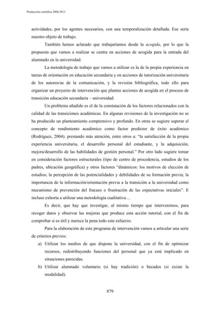 Producción científica 2008-2013

actividades, por los agentes necesarios, con una temporalización detallada. Ese sería
nuestro objeto de trabajo.
También hemos aclarado que trabajaríamos desde la acogida, por lo que la
propuesta que vamos a realizar se centra en acciones de acogida para la entrada del
alumnado en la universidad.
La metodología de trabajo que vamos a utilizar es la de la propia experiencia en
tareas de orientación en educación secundaria y en acciones de tutorización universitaria
de los autores/as de la comunicación, y la revisión bibliográfica, todo ello para
organizar un proyecto de intervención que plantee acciones de acogida en el proceso de
transición educación secundaria – universidad.
Un problema añadido es el de la constatación de los factores relacionados con la
calidad de las transiciones académicas. En algunas revisiones de la investigación no se
ha producido un planteamiento comprensivo y profundo. En otras se sugiere superar el
concepto de rendimiento académico como factor predictor de éxito académico
(Rodríguez, 2004). prestando más atención, entre otros a: “la satisfacción de la propia
experiencia universitaria, el desarrollo personal del estudiante, y la adquisición,
mejora/desarrollo de las habilidades de gestión personal.” Por otro lado sugiere tomar
en consideración factores estructurales (tipo de centro de procedencia, estudios de los
padres, ubicación geográfica) y otros factores “dinámicos: los motivos de elección de
estudios; la percepción de las potencialidades y debilidades de su formación previa; la
importancia de la información/orientación previa a la transición a la universidad como
mecanismo de prevención del fracaso o frustración de las expectativas iniciales”. E
incluso exhorta a utilizar una metodología cualitativa…
Es decir, que hay que investigar, al mismo tiempo que intervenimos, para
recoger datos y observar las mejoras que produce esta acción tutorial, con el fin de
comprobar si es útil y merece la pena todo este esfuerzo.
Para la elaboración de este programa de intervención vamos a articular una serie
de criterios previos:
a) Utilizar los medios de que dispone la universidad, con el fin de optimizar
recursos, redistribuyendo funciones del personal que ya está implicado en
situaciones parecidas.
b) Utilizar alumnado voluntario (si hay tradición) o becados (si existe la
modalidad).

879

 