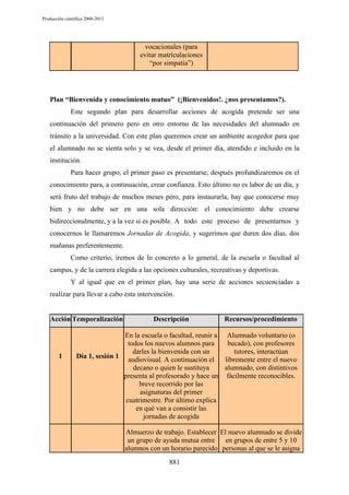 Producción científica 2008-2013

vocacionales (para
evitar matrículaciones
“por simpatía”)

Plan “Bienvenida y conocimiento mutuo” (¡Bienvenidos!. ¿nos presentamos?).
Este segundo plan para desarrollar acciones de acogida pretende ser una
continuación del primero pero en otro entorno de las necesidades del alumnado en
tránsito a la universidad. Con este plan queremos crear un ambiente acogedor para que
el alumnado no se sienta solo y se vea, desde el primer día, atendido e incluido en la
institución.
Para hacer grupo, el primer paso es presentarse, después profundizaremos en el
conocimiento para, a continuación, crear confianza. Esto último no es labor de un día, y
será fruto del trabajo de muchos meses pero, para instaurarla, hay que conocerse muy
bien y no debe ser en una sola dirección: el conocimiento debe crearse
bidireccionalmente, y a la vez si es posible. A todo este proceso de presentarnos y
conocernos le llamaremos Jornadas de Acogida, y sugerimos que duren dos días, dos
mañanas preferentemente.
Como criterio, iremos de lo concreto a lo general, de la escuela o facultad al
campus, y de la carrera elegida a las opciones culturales, recreativas y deportivas.
Y al igual que en el primer plan, hay una serie de acciones secuenciadas a
realizar para llevar a cabo esta intervención.

Acción Temporalización

1

Descripción

Recursos/procedimiento

En la escuela o facultad, reunir a Alumnado voluntario (o
todos los nuevos alumnos para
becado), con profesores
darles la bienvenida con un
tutores, interactúan
Día 1, sesión 1
audiovisual. A continuación el
libremente entre el nuevo
decano o quien le sustituya
alumnado, con distintivos
presenta al profesorado y hace un fácilmente reconocibles.
breve recorrido por las
asignaturas del primer
cuatrimestre. Por último explica
en qué van a consistir las
jornadas de acogida

Almuerzo de trabajo. Establecer El nuevo alumnado se divide
un grupo de ayuda mutua entre
en grupos de entre 5 y 10
alumnos con un horario parecido personas al que se le asigna
881

 