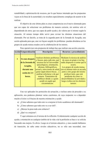 Producción científica 2008-2013

rentabilidad y optimización de recursos, por lo que hemos intentado que las propuestas
vayan en la línea de la austeridad y no resulten especialmente complejas de asumir ni de
realizar.
El objetivo de este último plan es crear competencias en el nuevo alumnado para
que sea capaz de solucionar sus problemas de manera correcta, sin sentirse solo ni
dependiendo de otros; que sea capaz de pedir ayuda y de valerse por sí mismo según la
situación. Al mismo tiempo debe servir para revisar las distintas situaciones del
alumnado. Por así decirlo, se trata de la segunda parte de la Jornada de Acogida, una
sesión aplazada para que, una vez hayan surgido los problemas puedan abordarse en los
grupos de ayuda mutua creados con la colaboración de los tutores.
Para operativizar esta propuesta de trabajo hay que realizar una acción concreta.
Acción Temporalización

1

Descripción

Analizar distintos problemas
y buscar, para cada uno, qué
de la Jornada de recursos de la Universidad
(psicológicos, orientación,
Acogida,
idiomas, bibliográficos,
durante una sexual y otros temas de salud,
ganar algún dinero-becas…)
sesión de 2-3
podrían solicitarse y de qué
horas.
manera. Trataríamos de
establecer dónde y a quién
acudir en según qué
circunstancias.
Un mes después

Recursos y procedimiento
Mediante la técnica de análisis
de casos en grupo si no hay
nadie dispuesto a contar qué le
ocurre.
Los grupos de ayuda mutua,
con su alumno tutor en un aula,
junto a otro grupo del mismo
profesor tutor, que está
pendiente de cómo va
desarrollándose la actividad y
luego evalúa con los alumnos
tutores.

Una vez aplicados los protocolos de actuación, o incluso antes de proceder a su
aplicación, nos podemos plantear varias cuestiones, de cuya respuesta va a depender
mucho el éxito o el fracaso de nuestra orientación y ayuda:
a) ¿Cómo sabemos que todo esto va a mejorar el éxito académico del alumnado?.
b) ¿Cómo sabemos que todo esto va a ser útil?.
c) ¿Merece la pena todo este esfuerzo?.
d) ¿Qué va a mejorar?.
Y aquí entramos en el terreno de la reflexión. Evidentemente cualquier acción de
ayuda y orientación en cualquier ámbito de la vida o de la profesión se hace o se solicita
buscando una mejora. Es obvio. Luego en el terreno educativo, y mas cuando hablamos
de transición, de salto entre niveles educativos, no es sólo una necesidad, sino
883

 