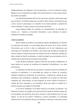 Producción científica 2008-2013

fundamentalmente una obligación. Unos de practicarla, y otros de reclamarla. Incluso,
llegado el caso, la legislación nos ampara. Pero mal pronóstico le vemos si para orientar
hay primero que legislar.
Esta afirmación planteada debe ser una convicción, personal e institucional, para
que sea efectiva. No debemos dejar que nos asalte la duda. Estamos convencidos de que
es útil y merece la pena porque va a redundar en una mejora personal y académica de
nuestro alumnado. Y quien no piense así ha errado la profesión.
Luego podemos hablar de contenidos, de temporalización, de idoneidad, de
recursos, de… Aspectos ya meramente funcionales y que constituyen la práctica
cotidiana de los planes de acogida.

CONCLUSIONES
Hemos tratado de justificar la necesidad de abordar decididamente un Proyecto
de Transición del instituto a la universidad, dentro del marco de la Acción Tutorial
Universitaria, que se lleve a cabo en colaboración con las dos instituciones, que
intervenga con el alumnado y sus familias, y que incluya unas Jornadas de Acogida que
traten de reducir el tiempo del proceso de inclusión del nuevo alumnado; jornadas que
hemos tratado de diseñar sucintamente, a modo de ejemplo, para que puedan servir de
referente para la realización de un proyecto más ajustado.
Y para finalizar, planteamos algunas reflexiones que pueden complementar la
buena práctica de acciones de transición del alumnado de Bachillerato a las aulas
universitarias.
Es importante recordar que hay que poner en marcha un proceso coordinado de
transición de bachillerato a la universidad que incluya un sistema de evaluación
cualitativa (también de satisfacción, de motivaciones y expectativas), además de unos
indicadores sobre rendimiento y abandono, comparables con un grupo de control para
comprobar que, efectivamente, un buen programa de acción tutorial de transición y
acogida del nuevo alumnado es un instrumento eficaz que mejora la calidad de la
atención educativa que imparte la universidad.
A los nuevos estudiantes, en la última sesión con sus tutores, les diríamos: “Ha
finalizado el proceso de acogida, esta acción tutorial ha tratado de satisfacer algunas de
las necesidades más imperiosas de la nueva situación y ahora podemos decir con sano
orgullo: "ya eres de los nuestros". Perteneces a nuestra comunidad, a la comunidad
educativa de la Universidad de Alicante; eres diferente a todos pero, como ellos, uno de
884

 