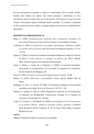 Producción científica 2008-2013

los que participarán en agrandar y mejorar el conocimiento. Sólo te queda estudiar.
Estudiar para forjarte un camino, una carrera personal y profesional en estos
maravillosos años de estudio. Pero eso es otra historia. Una historia en la que la Acción
Tutorial Universitaria seguirá escribiendo muchos episodios. Te invitamos a participar
en ella en nuestro próximo capítulo: un grupo dialógico de mejora de tus habilidades de
aprendizaje”.

REFERENCIAS BIBLIOGRÁFICAS
Blasco, C. (2004). Orientación para transición entre la educación secundaria y la
universidad. Proyectos de Innovación en Tutorías. Universidad de Valencia.
Corominas, E. (2001). La Transición a los estudios universitarios. Abandono o cambio
en el primer año de la universidad. Revista de Investigación Educativa, 19, (1);
127-151.
Figuera, P. (2006). La transición Enseñanza Secundaria Obligatoria/ trabajo En Álvarez,
M. (Ed.) La Acción Tutorial: su concepto y su práctica, pp. 189-21. Madrid:
MEC- Instituto Superior de Formación del Profesorado.
Gairín, J., Muñoz, J., Feixas, M. y Guillamón, C. (2009). La transición Secundariauniversidad y la incorporación a la Universidad. La acogida de los estudiantes.
Revista Española de Pedagogía, 242.
León, Ch. (2007). Secuencias de desarrollo infantil integral. Caracas. UCAB.
Maslow, A. (1991). Motivación y personalidad. Tercera edición. Madrid. Díaz de
Santos
Rodríguez, S., Fita, E, y Torrado, M. (2004). El rendimiento académico en la transición
secundaria-universidad. Revista de Educación. 334. 391 – 414.
Sánchez, P., Lupiani, N., Silva, P. (2010). Programa de transición a la universidad para
el alumnado con discapacidad. Comunicación recogida en el Congreso de
Atención a la diversidad. Elx. Alicante.
Vogler, P., Crivello, G. y Woodhead, M. (2008) La investigación sobre las transiciones
en la primera infancia: Análisis de nociones, teorías y prácticas. Cuadernos
sobre Desarrollo Infantil Temprano N° 48. La Haya, Países Bajos: Fundación
Bernard van Leer.
Anexos.
Anexo 1.- Pirámide de Maslow: jerarquía de necesidades.

885

 
