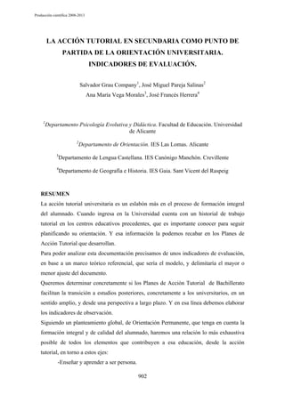Producción científica 2008-2013

LA ACCIÓN TUTORIAL EN SECUNDARIA COMO PUNTO DE
PARTIDA DE LA ORIENTACIÓN UNIVERSITARIA.
INDICADORES DE EVALUACIÓN.
Salvador Grau Company1, José Miguel Pareja Salinas2
Ana María Vega Morales3, José Francés Herrera4

1

Departamento Psicología Evolutiva y Didáctica. Facultad de Educación. Universidad
de Alicante
2

3

Departamento de Orientación. IES Las Lomas. Alicante

Departamento de Lengua Castellana. IES Canónigo Manchón. Crevillente

4

Departamento de Geografía e Historia. IES Gaia. Sant Vicent del Raspeig

RESUMEN
La acción tutorial universitaria es un eslabón más en el proceso de formación integral
del alumnado. Cuando ingresa en la Universidad cuenta con un historial de trabajo
tutorial en los centros educativos precedentes, que es importante conocer para seguir
planificando su orientación. Y esa información la podemos recabar en los Planes de
Acción Tutorial que desarrollan.
Para poder analizar esta documentación precisamos de unos indicadores de evaluación,
en base a un marco teórico referencial, que sería el modelo, y delimitaría el mayor o
menor ajuste del documento.
Queremos determinar concretamente si los Planes de Acción Tutorial de Bachillerato
facilitan la transición a estudios posteriores, concretamente a los universitarios, en un
sentido amplio, y desde una perspectiva a largo plazo. Y en esa línea debemos elaborar
los indicadores de observación.
Siguiendo un planteamiento global, de Orientación Permanente, que tenga en cuenta la
formación integral y de calidad del alumnado, haremos una relación lo más exhaustiva
posible de todos los elementos que contribuyen a esa educación, desde la acción
tutorial, en torno a estos ejes:
-Enseñar y aprender a ser persona.
902

 