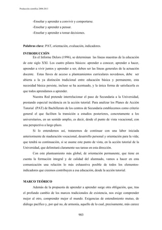 Producción científica 2008-2013

-Enseñar y aprender a convivir y comportarse.
-Enseñar y aprender a pensar.
-Enseñar y aprender a tomar decisiones.

Palabras clave: PAT, orientación, evaluación, indicadores.
INTRODUCCIÓN
En el Informe Delors (1996), se determinan las líneas maestras de la educación
de este siglo XXI. Los cuatro pilares básicos: aprender a conocer, aprender a hacer,
aprender a vivir juntos y aprender a ser, deben ser las líneas generales de la actuación
docente. Estas llaves de acceso a planteamientos curriculares novedosos, debe ser
abierta a la ya distinción tradicional entre educación básica y permanente, esta
necesidad básica persiste, incluso se ha acentuado, y la única forma de satisfacerla es
que todos aprendamos a aprender.
Nuestra Red pretende interrelacionar el paso de Secundaria a la Universidad,
prestando especial incidencia en la acción tutorial. Para analizar los Planes de Acción
Tutorial (PAT) de Bachillerato de los centros de Secundaria establecemos como criterio
general el que faciliten la transición a estudios posteriores, concretamente a los
universitarios, en un sentido amplio, es decir, desde el punto de vista vocacional, con
una perspectiva a largo plazo.
Si lo entendemos así, trataremos de continuar con una labor iniciada
anteriormente de maduración vocacional, desarrollo personal y orientación para la vida;
que tendrá su continuación, si se asume este punto de vista, en la acción tutorial de la
Universidad, que delimitará claramente sus tareas en esta dirección.
Con este planteamiento más global, de orientación permanente, que tiene en
cuenta la formación integral y de calidad del alumnado, vamos a hacer en esta
comunicación una relación lo más exhaustiva posible de todos los elementosindicadores que creemos contribuyen a esa educación, desde la acción tutorial.

MARCO TEÓRICO
Además de la propuesta de aprender a aprender surge otra obligación, que, tras
el profundo cambio de los marcos tradicionales de existencia, nos exige comprender
mejor al otro, comprender mejor el mundo. Exigencias de entendimiento mutuo, de
diálogo pacífico y, por qué no, de armonía, aquello de lo cual, precisamente, más carece
903

 