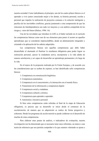 Producción científica 2008-2013

nuestra sociedad. Como indicábamos al principio, uno de los cuatro pilares básicos es el
aprender a vivir juntos conociendo mejor a los demás, su historia personal, escolar y
personal que impulse la realización de proyectos comunes o la solución inteligente y
pacífica de los inevitables conflictos, gracias justamente a esta comprensión de que las
relaciones de interdependencia son cada vez mayores y a un análisis compartido de los
riesgos y retos del futuro (Delors, 1996: 16).
Una de las novedades que introduce la LOE es el haber incluido en el currículo
las competencias básicas como uno de sus elementos para poner el acento en aquellos
aprendizajes que se consideran imprescindibles, desde un planteamiento integrador y
orientado a la aplicación de los saberes adquiridos.
Las competencias básicas son aquellas competencias que debe haber
desarrollado el alumnado al finalizar la enseñanza obligatoria para poder lograr su
realización personal, ejercer la ciudadanía activa, incorporarse a la vida adulta de
manera satisfactoria y ser capaz de desarrollar un aprendizaje permanente a lo largo de
la vida.
En el marco de la propuesta realizada por la Unión Europea, y de acuerdo con
las consideraciones que se acaban de exponer, se han identificado ocho competencias
básicas:
1. Competencia en comunicación lingüística.
2. Competencia matemática.
3. Competencia en el conocimiento y la interacción con el mundo físico.
4. Tratamiento de la información y competencia digital.
5. Competencia social y ciudadana.
6. Competencia cultural y artística.
7. Competencia para aprender a aprender.
8. Autonomía e iniciativa personal.
Si bien estas competencias están referidas al final de la etapa de Educación
obligatoria, es preciso que su desarrollo se inicie desde el comienzo de la
escolarización, de manera que su adquisición se realice de forma progresiva y
coherente. Desde los programas de acción tutorial se puede colaborar en el desarrollo de
muchas de estas competencias.
Para elaborar unas pautas de análisis, o indicadores de evaluación, nuestra
investigación nos ha demostrado que es necesario tener unos referentes, un marco o una
teoría de referencia que nos permita comprobar si lo que estamos valorando se ajusta o
904

 