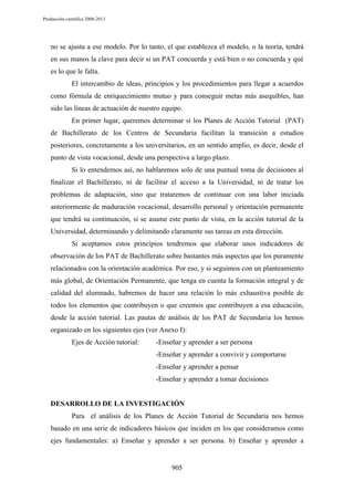 Producción científica 2008-2013

no se ajusta a ese modelo. Por lo tanto, el que establezca el modelo, o la teoría, tendrá
en sus manos la clave para decir si un PAT concuerda y está bien o no concuerda y qué
es lo que le falta.
El intercambio de ideas, principios y los procedimientos para llegar a acuerdos
como fórmula de enriquecimiento mutuo y para conseguir metas más asequibles, han
sido las líneas de actuación de nuestro equipo.
En primer lugar, queremos determinar si los Planes de Acción Tutorial (PAT)
de Bachillerato de los Centros de Secundaria facilitan la transición a estudios
posteriores, concretamente a los universitarios, en un sentido amplio, es decir, desde el
punto de vista vocacional, desde una perspectiva a largo plazo.
Si lo entendemos así, no hablaremos solo de una puntual toma de decisiones al
finalizar el Bachillerato, ni de facilitar el acceso a la Universidad, ni de tratar los
problemas de adaptación, sino que trataremos de continuar con una labor iniciada
anteriormente de maduración vocacional, desarrollo personal y orientación permanente
que tendrá su continuación, si se asume este punto de vista, en la acción tutorial de la
Universidad, determinando y delimitando claramente sus tareas en esta dirección.
Si aceptamos estos principios tendremos que elaborar unos indicadores de
observación de los PAT de Bachillerato sobre bastantes más aspectos que los puramente
relacionados con la orientación académica. Por eso, y si seguimos con un planteamiento
más global, de Orientación Permanente, que tenga en cuenta la formación integral y de
calidad del alumnado, habremos de hacer una relación lo más exhaustiva posible de
todos los elementos que contribuyen o que creemos que contribuyen a esa educación,
desde la acción tutorial. Las pautas de análisis de los PAT de Secundaria los hemos
organizado en los siguientes ejes (ver Anexo I):
Ejes de Acción tutorial:

-Enseñar y aprender a ser persona
-Enseñar y aprender a convivir y comportarse
-Enseñar y aprender a pensar
-Enseñar y aprender a tomar decisiones

DESARROLLO DE LA INVESTIGACIÓN
Para el análisis de los Planes de Acción Tutorial de Secundaria nos hemos
basado en una serie de indicadores básicos que inciden en los que consideramos como
ejes fundamentales: a) Enseñar y aprender a ser persona. b) Enseñar y aprender a

905

 
