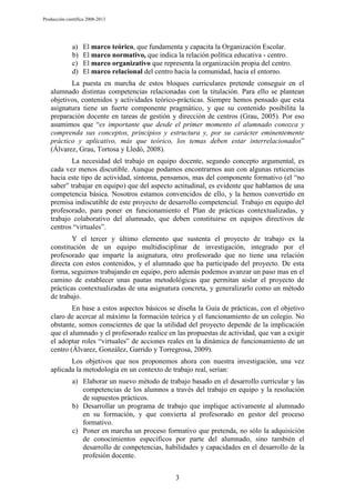Producción científica 2008-2013

a)
b)
c)
d)

El marco teórico, que fundamenta y capacita la Organización Escolar.
El marco normativo, que indica la relación política educativa - centro.
El marco organizativo que representa la organización propia del centro.
El marco relacional del centro hacia la comunidad, hacia el entorno.

La puesta en marcha de estos bloques curriculares pretende conseguir en el
alumnado distintas competencias relacionadas con la titulación. Para ello se plantean
objetivos, contenidos y actividades teórico-prácticas. Siempre hemos pensado que esta
asignatura tiene un fuerte componente pragmático, y que su contenido posibilita la
preparación docente en tareas de gestión y dirección de centros (Grau, 2005). Por eso
asumimos que “es importante que desde el primer momento el alumnado conozca y
comprenda sus conceptos, principios y estructura y, por su carácter eminentemente
práctico y aplicativo, más que teórico, los temas deben estar interrelacionados”
(Álvarez, Grau, Tortosa y Lledó, 2008).
La necesidad del trabajo en equipo docente, segundo concepto argumental, es
cada vez menos discutible. Aunque podamos encontrarnos aun con algunas reticencias
hacia este tipo de actividad, síntoma, pensamos, mas del componente formativo (el “no
saber” trabajar en equipo) que del aspecto actitudinal, es evidente que hablamos de una
competencia básica. Nosotros estamos convencidos de ello, y la hemos convertido en
premisa indiscutible de este proyecto de desarrollo competencial. Trabajo en equipo del
profesorado, para poner en funcionamiento el Plan de prácticas contextualizadas, y
trabajo colaborativo del alumnado, que deben constituirse en equipos directivos de
centros “virtuales”.
Y el tercer y último elemento que sustenta el proyecto de trabajo es la
constitución de un equipo multidisciplinar de investigación, integrado por el
profesorado que imparte la asignatura, otro profesorado que no tiene una relación
directa con estos contenidos, y el alumnado que ha participado del proyecto. De esta
forma, seguimos trabajando en equipo, pero además podemos avanzar un paso mas en el
camino de establecer unas pautas metodológicas que permitan aislar el proyecto de
prácticas contextualizadas de una asignatura concreta, y generalizarlo como un método
de trabajo.
En base a estos aspectos básicos se diseña la Guía de prácticas, con el objetivo
claro de acercar al máximo la formación teórica y el funcionamiento de un colegio. No
obstante, somos conscientes de que la utilidad del proyecto depende de la implicación
que el alumnado y el profesorado realice en las propuestas de actividad, que van a exigir
el adoptar roles “virtuales” de acciones reales en la dinámica de funcionamiento de un
centro (Álvarez, González, Garrido y Torregrosa, 2009).
Los objetivos que nos proponemos ahora con nuestra investigación, una vez
aplicada la metodología en un contexto de trabajo real, serían:
a) Elaborar un nuevo método de trabajo basado en el desarrollo curricular y las
competencias de los alumnos a través del trabajo en equipo y la resolución
de supuestos prácticos.
b) Desarrollar un programa de trabajo que implique activamente al alumnado
en su formación, y que convierta al profesorado en gestor del proceso
formativo.
c) Poner en marcha un proceso formativo que pretenda, no sólo la adquisición
de conocimientos específicos por parte del alumnado, sino también el
desarrollo de competencias, habilidades y capacidades en el desarrollo de la
profesión docente.
3

 