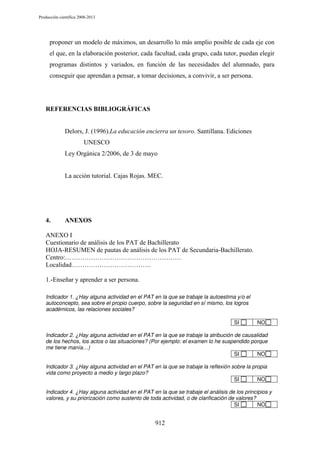 Producción científica 2008-2013

proponer un modelo de máximos, un desarrollo lo más amplio posible de cada eje con
el que, en la elaboración posterior, cada facultad, cada grupo, cada tutor, puedan elegir
programas distintos y variados, en función de las necesidades del alumnado, para
conseguir que aprendan a pensar, a tomar decisiones, a convivir, a ser persona.

REFERENCIAS BIBLIOGRÁFICAS

Delors, J. (1996).La educación encierra un tesoro. Santillana. Ediciones
UNESCO
Ley Orgánica 2/2006, de 3 de mayo

La acción tutorial. Cajas Rojas. MEC.

4.

ANEXOS

ANEXO I
Cuestionario de análisis de los PAT de Bachillerato
HOJA-RESUMEN de pautas de análisis de los PAT de Secundaria-Bachillerato.
Centro:………………………………………………
Localidad……………………………….
1.-Enseñar y aprender a ser persona.
Indicador 1. ¿Hay alguna actividad en el PAT en la que se trabaje la autoestima y/o el
autoconcepto, sea sobre el propio cuerpo, sobre la seguridad en sí mismo, los logros
académicos, las relaciones sociales?
SI

NO

Indicador 2. ¿Hay alguna actividad en el PAT en la que se trabaje la atribución de causalidad
de los hechos, los actos o las situaciones? (Por ejemplo: el examen lo he suspendido porque
me tiene manía…)
SI
NO
Indicador 3. ¿Hay alguna actividad en el PAT en la que se trabaje la reflexión sobre la propia
vida como proyecto a medio y largo plazo?
SI
NO
Indicador 4. ¿Hay alguna actividad en el PAT en la que se trabaje el análisis de los principios y
valores, y su priorización como sustento de toda actividad, o de clarificación de valores?
SI
NO

912

 