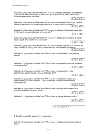 Producción científica 2008-2013

Indicador 5. ¿Hay alguna actividad en el PAT en la que se trabaje, además de la importancia
que cada cual da a lo económico, el distinto uso que podemos dar al dinero y a los temas
económicos personales y sociales
SI
NO
Indicador 6. ¿Hay alguna actividad en el PAT en la que se trabaje la vocación como interés y
motivación personal como autoafirmación, dentro de un campo del conocimiento?
SI
NO
Indicador 7. ¿Hay alguna actividad en el PAT en la que se trabaje los intereses profesionales,
la información sobre profesiones y sus tareas, etc.?
SI
NO
Indicador 8. ¿Hay alguna actividad en el PAT en la que se trabaje la información y formación
laboral, ligada o no a profesiones concretas?
SI
NO
Indicador 9. ¿Hay alguna actividad en el PAT en la que se trabaje aspectos de la nutrición, las
dietas, el ejercicio físico, y otros temas relacionados con estos aspectos de la salud?
SI
NO
Indicador 10. ¿Hay alguna actividad en el PAT en la que se trabaje la educación afectivosexual?
SI

NO

Indicador 11. ¿Hay alguna actividad en el PAT en la que se trabaje el consumo de sustancias,
como prevención?
SI
NO
Indicador 12. ¿Hay alguna actividad en el PAT en la que se trabaje el ocio y/o las
dependencias a determinadas acciones del tiempo libre?
SI

NO

Indicador 13. ¿Hay alguna actividad en el PAT en la que se trabajen los riesgos que,
habitualmente, se asumen entre los 16 y los 26 años sin valorar suficientemente las
consecuencias?
SI

NO

Indicador 14. ¿Hay alguna actividad en el PAT en la que se trabaje algún aspecto de la
educación emocional hacia uno mismo?
SI
NO
Indicador 15. ¿Hay alguna actividad en el PAT en la que se trabajen dilemas morales?
SI

NO

TOTAL apartado 1.

2.-Enseñar y aprender a convivir y comportarse
Indicador 16. ¿Hay alguna actividad en el PAT en la que se trabaje el autocontrol de alguna
forma?

913

 