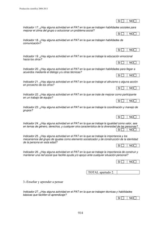 Producción científica 2008-2013

SI

NO

Indicador 17. ¿Hay alguna actividad en el PAT en la que se trabajen habilidades sociales para
mejorar el clima del grupo o solucionar un problema social?
SI
NO
Indicador 18. ¿Hay alguna actividad en el PAT en la que se trabajen habilidades de
comunicación?
SI

NO

Indicador 19. ¿Hay alguna actividad en el PAT en la que se trabaje la educación emocional
hacia los otros?
SI
NO
Indicador 20. ¿Hay alguna actividad en el PAT en la que se trabajen habilidades para llegar a
acuerdos mediante el diálogo y/u otras técnicas?
SI
NO
Indicador 21. ¿Hay alguna actividad en el PAT en la que se trabaje el altruismo o alguna acción
en provecho de los otros?
SI
NO
Indicador 22. ¿Hay alguna actividad en el PAT en la que se trate de mejorar como participante
en un trabajo de equipo?
SI
NO
Indicador 23. ¿Hay alguna actividad en el PAT en la que se trabaje la coordinación y manejo de
grupos?
SI

NO

Indicador 24. ¿Hay alguna actividad en el PAT en la que se trabaje la igualdad como valor, sea
en temas de género, derechos, y cualquier otra característica de la diversidad de las personas?
SI
NO
Indicador 25. ¿Hay alguna actividad en el PAT en la que se trabaje la importancia y los
mecanismos del grupo de iguales como elemento socializador y de construcción de la identidad
de la persona en esta edad?
SI
NO
Indicador 26. ¿Hay alguna actividad en el PAT en la que se trabaje la importancia de construir y
mantener una red social que facilite ayuda y/o apoyo ante cualquier situación personal?
SI

NO

TOTAL apartado 2.
3.-Enseñar y aprender a pensar
Indicador 27. ¿Hay alguna actividad en el PAT en la que se trabajen técnicas y habilidades
básicas que faciliten el aprendizaje?
SI
NO

914

 