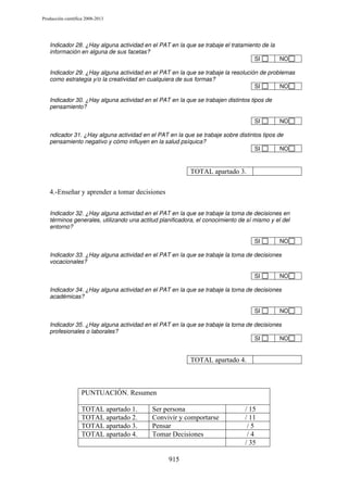 Producción científica 2008-2013

Indicador 28. ¿Hay alguna actividad en el PAT en la que se trabaje el tratamiento de la
información en alguna de sus facetas?
SI
NO
Indicador 29. ¿Hay alguna actividad en el PAT en la que se trabaje la resolución de problemas
como estrategia y/o la creatividad en cualquiera de sus formas?
SI
NO
Indicador 30. ¿Hay alguna actividad en el PAT en la que se trabajen distintos tipos de
pensamiento?
SI

NO

ndicador 31. ¿Hay alguna actividad en el PAT en la que se trabaje sobre distintos tipos de
pensamiento negativo y cómo influyen en la salud psíquica?
SI
NO

TOTAL apartado 3.
4.-Enseñar y aprender a tomar decisiones
Indicador 32. ¿Hay alguna actividad en el PAT en la que se trabaje la toma de decisiones en
términos generales, utilizando una actitud planificadora, el conocimiento de sí mismo y el del
entorno?
SI

NO

Indicador 33. ¿Hay alguna actividad en el PAT en la que se trabaje la toma de decisiones
vocacionales?
SI

NO

Indicador 34. ¿Hay alguna actividad en el PAT en la que se trabaje la toma de decisiones
académicas?
SI

NO

Indicador 35. ¿Hay alguna actividad en el PAT en la que se trabaje la toma de decisiones
profesionales o laborales?
SI
NO

TOTAL apartado 4.

PUNTUACIÓN. Resumen
TOTAL apartado 1.
TOTAL apartado 2.
TOTAL apartado 3.
TOTAL apartado 4.

Ser persona
Convivir y comportarse
Pensar
Tomar Decisiones

915

/ 15
/ 11
/5
/4
/ 35

 