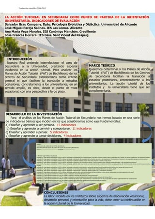 Producción científica 2008-2013

LA ACCIÓN TUTORIAL EN SECUNDARIA COMO PUNTO DE PARTIDA DE LA ORIENTACIÓN
UNIVERSITARIA. INDICADORES DE EVALUACIÓN
Salvador Grau Company. Dpto. Psicología Evolutiva y Didáctica. Universidad de Alicante
José Miguel Pareja Salinas. IES Las Lomas. Alicante
Ana María Vega Morales. IES Canónigo Manchón. Crevillente
José Francés Herrera. IES Gaia. Sant Vicent del Raspeig

INTRODUCCIÓN
Nuestra Red pretende interrelacionar el paso de
Secundaria a la Universidad, prestando especial
incidencia en la acción tutorial. Para analizar los
Planes de Acción Tutorial (PAT) de Bachillerato de los
centros de Secundaria establecemos como criterio
general el que faciliten la transición a estudios
posteriores, concretamente a los universitarios, en un
sentido amplio, es decir, desde el punto de vista
vocacional, con una perspectiva a largo plazo.

SI

MARCO TEÓRICO
Queremos determinar si los Planes de Acción
Tutorial (PAT) de Bachillerato de los Centros
de Secundaria facilitan la transición a
estudios posteriores, concretamente a los
universitarios. La acción tutorial de los
institutos y la universitaria tiene que ser
complementaria.

NO

DESARROLLO DE LA INVESTIGACIÓN
Para el análisis de los Planes de Acción Tutorial de Secundaria nos hemos basado en una serie
de indicadores básicos que inciden en los que consideramos como ejes fundamentales:
a) Enseñar y aprender a ser persona. 15 indicadores
b) Enseñar y aprender a convivir y comportarse. 11 indicadores
c) Enseñar y aprender a pensar. 5 indicadores
d) Enseñar y aprender a tomar decisiones. 4 indicadores
ANEXO I
Cuestionario de análisis de los PAT de Bachillerato
HOJA-RESUMEN de pautas de análisis de los PAT de Secundaria-Bachillerato.
Centro:……………………………………………… Localidad……………………………….

1.-Enseñar y aprender a ser persona.
Indicador 1. ¿Hay alguna actividad en el PAT en la que se trabaje la autoestima y/o el autoconcepto, sea sobre el propio cuerpo, sobre la seguridad en sí mismo, los logros académicos, las relaciones sociales?
Indicador 2. ¿Hay alguna actividad en el PAT en la que se trabaje la atribución de causalidad de los hechos, los actos o las situaciones? (Por ejemplo: el examen lo he suspendido porque me tiene manía…)
Indicador 3. ¿Hay alguna actividad en el PAT en la que se trabaje la reflexión sobre la propia vida como proyecto a medio y largo plazo?
Indicador 4. ¿Hay alguna actividad en el PAT en la que se trabaje el análisis de los principios y valores, y su priorización como sustento de toda actividad, o de clarificación de valores?
Indicador 5. ¿Hay alguna actividad en el PAT en la que se trabaje, además de la importancia que cada cual da a lo económico, el distinto uso que podemos dar al dinero y a los temas económicos personales y
sociales
Indicador 6. ¿Hay alguna actividad en el PAT en la que se trabaje la vocación como interés y motivación personal como autoafirmación, dentro de un campo del conocimiento?
Indicador 7. ¿Hay alguna actividad en el PAT en la que se trabaje los intereses profesionales, la información sobre profesiones y sus tareas, etc.?
Indicador 8. ¿Hay alguna actividad en el PAT en la que se trabaje la información y formación laboral, ligada o no a profesiones concretas?
Indicador 9. ¿Hay alguna actividad en el PAT en la que se trabaje aspectos de la nutrición, las dietas, el ejercicio físico, y otros temas relacionados con estos aspectos de la salud?
Indicador 10. ¿Hay alguna actividad en el PAT en la que se trabaje la educación afectivo-sexual?
Indicador 11. ¿Hay alguna actividad en el PAT en la que se trabaje el consumo de sustancias, como prevención?
Indicador 12. ¿Hay alguna actividad en el PAT en la que se trabaje el ocio y/o las dependencias a determinadas acciones del tiempo libre?
Indicador 13. ¿Hay alguna actividad en el PAT en la que se trabajen los riesgos que, habitualmente, se asumen entre los 16 y los 26 años sin valorar suficientemente las consecuencias
Indicador 14. ¿Hay alguna actividad en el PAT en la que se trabaje algún aspecto de la educación emocional hacia uno mismo?
Indicador 15. ¿Hay alguna actividad en el PAT en la que se trabajen dilemas morales?

CONCLUSIONES
La labor iniciada en los Institutos sobre aspectos de maduración vocacional,
desarrollo personal y orientación para la vida, debe tener su continuación en
la acción tutorial de la Universidad.

 