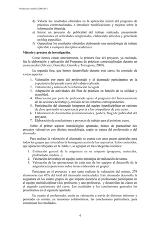 Producción científica 2008-2013

d) Valorar los resultados obtenidos en la aplicación inicial del programa de
prácticas contextualizadas, e introducir modificaciones y mejoras sobre la
información obtenida.
e) Iniciar un proyecto de publicidad del trabajo realizado, presentando
conclusiones en actividades congresuales, elaborando artículos y generando
un blog específico.
f) Generalizar los resultados obtenidos elaborando una metodología de trabajo
aplicable a cualquier disciplina académica.
Método y proceso de investigación.
Como hemos citado anteriormente, la primera fase del proyecto, ya realizada,
fue la elaboración y aplicación del Programa de prácticas contextualizadas durante un
curso escolar (Álvarez, González, Garrido y Torregrosa, 2009).
La segunda fase, que hemos desarrollado durante este curso, ha constado de
varios aspectos:
1. Valoración por parte del profesorado y el alumnado participantes en la
experiencia del pasado curso del trabajo realizado.
2. Tratamiento y análisis de la información recogida.
3. Adaptación de actividades del Plan de prácticas en función de su utilidad y
actualidad.
4. Observación por parte de profesorado ajeno al programa del funcionamiento
de las sesiones de trabajo y emisión de los informes correspondientes.
5. Participación del alumnado integrante del equipo interdisciplinar en sesiones
de clase aportando su experiencia previa a los compañeros de este curso.
6. Elaboración de documentos (comunicaciones, posters, blog) de publicidad del
proyecto.
7. Elaboración de conclusiones y proyecto de trabajo para el próximo curso.
Sobre el primer aspecto metodológico apuntado, hemos de puntualizar dos
procesos valorativos con distinta metodología, según se tratara del profesorado o del
alumnado.
Para realizar la valoración el alumnado se cuenta con unas pautas generales para
todos los grupos que intentaban la homogeneización de las respuestas. Estos contenidos,
que aparecen reflejados en la Tabla 1, se agrupan en tres categorías iniciales:
1. Evaluación general de la asignatura en su conjunto (programa, materiales,
profesorado, medios...)
2. Valoración del trabajo en equipo como estrategia de realización de tareas.
3. Valoración de las aportaciones de cada uno de los equipos al desarrollo de la
asignatura (exposiciones sobre temas elaborados en grupo).
Participan en el proyecto, y por tanto realizan la valoración del mismo, 279
alumnos/as (un 45% del total del alumnado matriculado). Este alumnado desarrolla la
asignatura en los cuatro grupos en que imparte docencia el profesorado participante en
el equipo multidisciplinar (dos profesores y una profesora), y desarrollan las clases en
el segundo cuatrimestre del curso. Los resultados y las conclusiones generales las
presentamos en el siguiente apartado.
En cuanto al profesorado, emite su valoración a través de distintos informes y
poniendo en común, en reuniones colaborativas, las conclusiones particulares, para
consensuar los resultados.

4

 