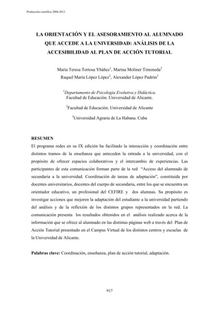 Producción científica 2008-2013

LA ORIENTACIÓN Y EL ASESORAMIENTO AL ALUMNADO
QUE ACCEDE A LA UNIVERSIDAD: ANÁLISIS DE LA
ACCESIBILIDAD AL PLAN DE ACCIÓN TUTORIAL
María Teresa Tortosa Ybáñez1, Marina Moliner Timoneda2
Raquel María López López2, Alexander López Padrón3
1

Departamento de Psicología Evolutiva y Didáctica.
Facultad de Educación. Universidad de Alicante.
2

Facultad de Educación. Universidad de Alicante
3

Universidad Agraria de La Habana. Cuba

RESUMEN
El programa redes en su IX edición ha facilitado la interacción y coordinación entre
distintos tramos de la enseñanza que anteceden la entrada a la universidad, con el
propósito de ofrecer espacios colaborativos y el intercambio de experiencias. Las
participantes de esta comunicación forman parte de la red “Acceso del alumnado de
secundaria a la universidad. Coordinación de tareas de adaptación”, constituida por
docentes universitarios, docentes del cuerpo de secundaria, entre los que se encuentra un
orientador educativo, un profesional del CEFIRE y dos alumnas. Su propósito es
investigar acciones que mejoren la adaptación del estudiante a la universidad partiendo
del análisis y de la reflexión de los distintos grupos representados en la red. La
comunicación presenta los resultados obtenidos en el análisis realizado acerca de la
información que se ofrece al alumnado en las distintas páginas web a través del Plan de
Acción Tutorial presentado en el Campus Virtual de los distintos centros y escuelas de
la Universidad de Alicante.

Palabras clave: Coordinación, enseñanza, plan de acción tutorial, adaptación.

917

 