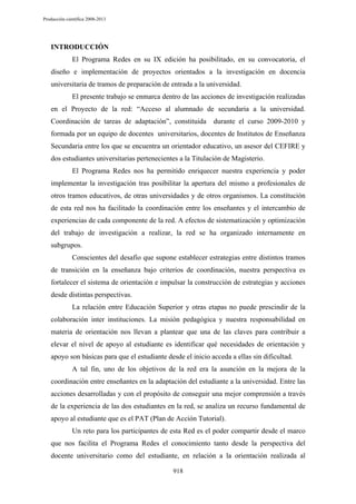 Producción científica 2008-2013

INTRODUCCIÓN
El Programa Redes en su IX edición ha posibilitado, en su convocatoria, el
diseño e implementación de proyectos orientados a la investigación en docencia
universitaria de tramos de preparación de entrada a la universidad.
El presente trabajo se enmarca dentro de las acciones de investigación realizadas
en el Proyecto de la red: “Acceso al alumnado de secundaria a la universidad.
Coordinación de tareas de adaptación”, constituida

durante el curso 2009-2010 y

formada por un equipo de docentes universitarios, docentes de Institutos de Enseñanza
Secundaria entre los que se encuentra un orientador educativo, un asesor del CEFIRE y
dos estudiantes universitarias pertenecientes a la Titulación de Magisterio.
El Programa Redes nos ha permitido enriquecer nuestra experiencia y poder
implementar la investigación tras posibilitar la apertura del mismo a profesionales de
otros tramos educativos, de otras universidades y de otros organismos. La constitución
de esta red nos ha facilitado la coordinación entre los enseñantes y el intercambio de
experiencias de cada componente de la red. A efectos de sistematización y optimización
del trabajo de investigación a realizar, la red se ha organizado internamente en
subgrupos.
Conscientes del desafío que supone establecer estrategias entre distintos tramos
de transición en la enseñanza bajo criterios de coordinación, nuestra perspectiva es
fortalecer el sistema de orientación e impulsar la construcción de estrategias y acciones
desde distintas perspectivas.
La relación entre Educación Superior y otras etapas no puede prescindir de la
colaboración inter instituciones. La misión pedagógica y nuestra responsabilidad en
materia de orientación nos llevan a plantear que una de las claves para contribuir a
elevar el nivel de apoyo al estudiante es identificar qué necesidades de orientación y
apoyo son básicas para que el estudiante desde el inicio acceda a ellas sin dificultad.
A tal fin, uno de los objetivos de la red era la asunción en la mejora de la
coordinación entre enseñantes en la adaptación del estudiante a la universidad. Entre las
acciones desarrolladas y con el propósito de conseguir una mejor comprensión a través
de la experiencia de las dos estudiantes en la red, se analiza un recurso fundamental de
apoyo al estudiante que es el PAT (Plan de Acción Tutorial).
Un reto para los participantes de esta Red es el poder compartir desde el marco
que nos facilita el Programa Redes el conocimiento tanto desde la perspectiva del
docente universitario como del estudiante, en relación a la orientación realizada al
918

 