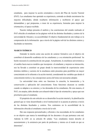 Producción científica 2008-2013

estudiante, para mejorar la acción orientadora a través del Plan de Acción Tutorial
(PAT). Las estudiantes han aportado su experiencia, centrada en dónde encontraron las
mayores dificultades, dónde recabaron información y recibieron el apoyo que
demandaban y qué propuestas, a tenor de su experiencia, formulan para mejorar la
orientación y el apoyo recibido.
Nuestro trabajo presenta el análisis y las conclusiones del estudio realizado al
PAT ofrecido al estudiante en las páginas web de las distintas facultades y centros de la
universidad de Alicante y su accesibilidad. El objetivo fundamental de este trabajo es la
comprensión de la información que a través de la página web de los distintos centros y
facultades se transmite.

MARCO TEÓRICO
Entender la tutoría como una acción de carácter formativo con el objetivo de
contribuir al desarrollo académico de los estudiantes y a su orientación profesional ha
hecho necesaria la constitución de este grupo. Actualmente, la enseñanza universitaria y
el cambio hacia nuevos modelos que incorporen al estudiante y mejoren su interacción,
nos ha llevado a constituir un grupo donde la transversalidad de experiencias entre
distintos ámbitos y sectores de la enseñanza estén presentes para posibilitar un mayor
conocimiento en lo referente a la acción tutorial, considerando las variables que desde el
conocimiento teórico y las concepciones acerca del tema son necesarias adoptar.
La universidad tiene entre sus funciones la creación, la transmisión y la
conservación y aplicación del conocimiento. Estas funciones alcanzan su sentido
cuando se adaptan a su entorno y a las demandas de los estudiantes. De esta manera, el
PAT, sin utopías, debe abordar con exhaustividad el tipo de orientación y apoyo que son
prioritarios para el estudiante.
El propósito de este artículo no es desarrollar la acción tutorial y la planificación
general que se viene desarrollando a nivel institucional ni su puesta en práctica a través
de las distintas facultades y centros. Nos centramos en la accesibilidad de la
información ofrecida al estudiante a través de la web.
Dar una respuesta personalizada y eficiente a las necesidades de los estudiantes
es un objetivo que marca la metodología de los docentes a la que pertenece esta red.
Además la LOU en su artículo 46 señala: “Los estudiantes tienen derecho al
asesoramiento y la asistencia por parte de profesores y tutores en el modo en que se
determine”.
919

 