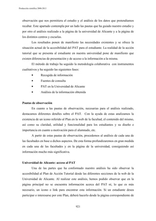 Producción científica 2008-2013

observación que nos permitiera el estudio y el análisis de los datos que pretendíamos
recabar. Este apartado contempla por un lado las pautas que ha guiado nuestro estudio y
por otro el análisis realizado a la página de la universidad de Alicante y a la página de
los distintos centros y escuelas.
Los resultados ponen de manifiesto las necesidades existentes y se ofrece la
situación actual de la accesibilidad del PAT para el estudiante. La realidad de la acción
tutorial que se presenta al estudiante en nuestra universidad pone de manifiesto que
existen diferencias de presentación y de acceso a la información a la misma.
El método de trabajo ha seguido la metodología colaborativa con instrumentos
cualitativos y ha seguido las siguientes fases:
•

Recogida de información

•

Fuentes de consulta

•

PAT en la Universidad de Alicante

•

Análisis de la información obtenida

Pautas de observación
En cuanto a las pautas de observación, necesarias para el análisis realizado,
destacamos diferentes detalles sobre el PAT. Con la ayuda de estas analizamos la
existencia de un icono referido al Plan en la web de la facultad, el contenido del mismo,
así como su claridad, utilidad y funcionalidad para los estudiantes y su diseño e
importancia en cuanto a motivación para el alumnado, etc.
A partir de estas pautas de observación, procedemos al análisis de cada una de
las facultades en base a dichos aspectos. De esta forma profundizaremos en gran medida
en cada una de las facultades y en la página de la universidad, consiguiendo así
información mucho más significativa.

Universidad de Alicante: acceso al PAT
Una de las partes que ha conformado nuestro análisis ha sido observar la
accesibilidad al Plan de Acción Tutorial desde las diferentes secciones de la web de la
Universidad de Alicante. Al realizar este análisis, hemos podido observar que en la
página principal no se encuentra información acerca del PAT ni, lo que es más
necesario, un icono o link para encontrar esta información. Si un estudiante desea
participar o interesarse por este Plan, deberá hacerlo desde la página correspondiente de

921

 