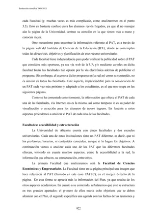 Producción científica 2008-2013

cada Facultad (y, muchas veces es más complicado, como analizaremos en el punto
3.3). Esto es bastante confuso para los alumnos recién llegados, ya que al no manejar
aún la página de la Universidad, centran su atención en la que tienen más a mano y
conocen mejor.
Otro mecanismo para encontrar la información referente al PAT, es a través de
la página web del Instituto de Ciencias de la Educación (ICE), donde se contemplan
todas las directrices, objetivos y planificación de este recurso universitario.
Cada facultad tiene independencia para poder realizar la publicidad sobre el PAT
que considera más oportuno, ya sea vía web de la UA y/o mediante carteles en dicha
facultad.Todas las facultades han optado por la vía electrónica además de publicitar el
programa. Sin embargo, el acceso a dicho programa en la red así como su contenido, no
es similar en todas las facultades. Este aspecto, imprescindible para la consecución de
un PAT cada vez más próximo y adaptado a los estudiantes, es el que nos ocupa en las
siguientes páginas.
Como se ha comentado anteriormente, la información que ofrece el PAT de cada
una de las facultades, vía Internet, no es la misma, así como tampoco lo es su poder de
visualización o atracción para los alumnos de nuevo ingreso. En función a estos
aspectos procedemos a analizar el PAT de cada una de las facultades.

Facultades: accesibilidad y estructuración
La Universidad de Alicante cuenta con cinco facultades y dos escuelas
universitarias. Cada una de estas instituciones tiene un PAT diferente, es decir, que ni
los profesores, horarios, ni contenidos coinciden, aunque sí lo hagan los objetivos. A
continuación vamos a analizar cada uno de los PAT que las diferentes facultades
ofrecen, teniendo en cuenta muchos aspectos, como la accesibilidad a la red, la
información que ofrecen, su estructuración, entre otros.
La primera Facultad que analizaremos será la Facultad de Ciencias
Económicas y Empresariales. La Facultad tiene en su página principal una imagen que
hace referencia al PAT (llamado en este caso PATEC), en el margen derecho de la
página. De esta forma se aprecia más la información del Plan, ya que resalta de los
otros aspectos académicos. En cuanto a su contenido, señalaremos que este se estructura
en tres grandes apartados: el primero de ellos marca ocho objetivos que se deben
alcanzar con el Plan, el segundo especifica una agenda con las fechas de las reuniones y

922

 
