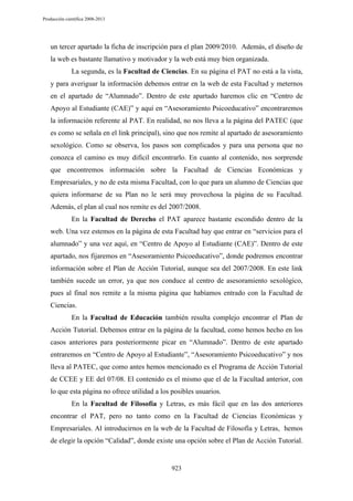 Producción científica 2008-2013

un tercer apartado la ficha de inscripción para el plan 2009/2010. Además, el diseño de
la web es bastante llamativo y motivador y la web está muy bien organizada.
La segunda, es la Facultad de Ciencias. En su página el PAT no está a la vista,
y para averiguar la información debemos entrar en la web de esta Facultad y meternos
en el apartado de “Alumnado”. Dentro de este apartado haremos clic en “Centro de
Apoyo al Estudiante (CAE)” y aquí en “Asesoramiento Psicoeducativo” encontraremos
la información referente al PAT. En realidad, no nos lleva a la página del PATEC (que
es como se señala en el link principal), sino que nos remite al apartado de asesoramiento
sexológico. Como se observa, los pasos son complicados y para una persona que no
conozca el camino es muy difícil encontrarlo. En cuanto al contenido, nos sorprende
que encontremos información sobre la Facultad de Ciencias Económicas y
Empresariales, y no de esta misma Facultad, con lo que para un alumno de Ciencias que
quiera informarse de su Plan no le será muy provechosa la página de su Facultad.
Además, el plan al cual nos remite es del 2007/2008.
En la Facultad de Derecho el PAT aparece bastante escondido dentro de la
web. Una vez estemos en la página de esta Facultad hay que entrar en “servicios para el
alumnado” y una vez aquí, en “Centro de Apoyo al Estudiante (CAE)”. Dentro de este
apartado, nos fijaremos en “Asesoramiento Psicoeducativo”, donde podremos encontrar
información sobre el Plan de Acción Tutorial, aunque sea del 2007/2008. En este link
también sucede un error, ya que nos conduce al centro de asesoramiento sexológico,
pues al final nos remite a la misma página que habíamos entrado con la Facultad de
Ciencias.
En la Facultad de Educación también resulta complejo encontrar el Plan de
Acción Tutorial. Debemos entrar en la página de la facultad, como hemos hecho en los
casos anteriores para posteriormente picar en “Alumnado”. Dentro de este apartado
entraremos en “Centro de Apoyo al Estudiante”, “Asesoramiento Psicoeducativo” y nos
lleva al PATEC, que como antes hemos mencionado es el Programa de Acción Tutorial
de CCEE y EE del 07/08. El contenido es el mismo que el de la Facultad anterior, con
lo que esta página no ofrece utilidad a los posibles usuarios.
En la Facultad de Filosofía y Letras, es más fácil que en las dos anteriores
encontrar el PAT, pero no tanto como en la Facultad de Ciencias Económicas y
Empresariales. Al introducirnos en la web de la Facultad de Filosofía y Letras, hemos
de elegir la opción “Calidad”, donde existe una opción sobre el Plan de Acción Tutorial.

923

 