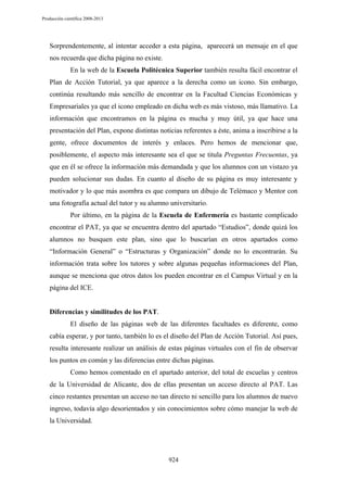 Producción científica 2008-2013

Sorprendentemente, al intentar acceder a esta página, aparecerá un mensaje en el que
nos recuerda que dicha página no existe.
En la web de la Escuela Politécnica Superior también resulta fácil encontrar el
Plan de Acción Tutorial, ya que aparece a la derecha como un icono. Sin embargo,
continúa resultando más sencillo de encontrar en la Facultad Ciencias Económicas y
Empresariales ya que el icono empleado en dicha web es más vistoso, más llamativo. La
información que encontramos en la página es mucha y muy útil, ya que hace una
presentación del Plan, expone distintas noticias referentes a éste, anima a inscribirse a la
gente, ofrece documentos de interés y enlaces. Pero hemos de mencionar que,
posiblemente, el aspecto más interesante sea el que se titula Preguntas Frecuentas, ya
que en él se ofrece la información más demandada y que los alumnos con un vistazo ya
pueden solucionar sus dudas. En cuanto al diseño de su página es muy interesante y
motivador y lo que más asombra es que compara un dibujo de Telémaco y Mentor con
una fotografía actual del tutor y su alumno universitario.
Por último, en la página de la Escuela de Enfermería es bastante complicado
encontrar el PAT, ya que se encuentra dentro del apartado “Estudios”, donde quizá los
alumnos no busquen este plan, sino que lo buscarían en otros apartados como
“Información General” o “Estructuras y Organización” donde no lo encontrarán. Su
información trata sobre los tutores y sobre algunas pequeñas informaciones del Plan,
aunque se menciona que otros datos los pueden encontrar en el Campus Virtual y en la
página del ICE.

Diferencias y similitudes de los PAT.
El diseño de las páginas web de las diferentes facultades es diferente, como
cabía esperar, y por tanto, también lo es el diseño del Plan de Acción Tutorial. Así pues,
resulta interesante realizar un análisis de estas páginas virtuales con el fin de observar
los puntos en común y las diferencias entre dichas páginas.
Como hemos comentado en el apartado anterior, del total de escuelas y centros
de la Universidad de Alicante, dos de ellas presentan un acceso directo al PAT. Las
cinco restantes presentan un acceso no tan directo ni sencillo para los alumnos de nuevo
ingreso, todavía algo desorientados y sin conocimientos sobre cómo manejar la web de
la Universidad.

924

 