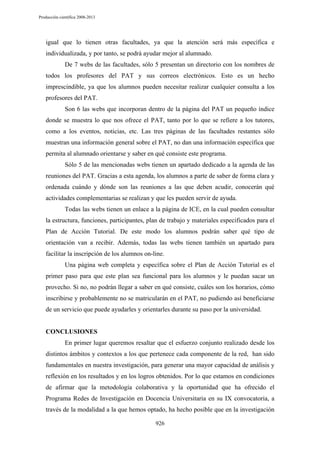 Producción científica 2008-2013

igual que lo tienen otras facultades, ya que la atención será más específica e
individualizada, y por tanto, se podrá ayudar mejor al alumnado.
De 7 webs de las facultades, sólo 5 presentan un directorio con los nombres de
todos los profesores del PAT y sus correos electrónicos. Esto es un hecho
imprescindible, ya que los alumnos pueden necesitar realizar cualquier consulta a los
profesores del PAT.
Son 6 las webs que incorporan dentro de la página del PAT un pequeño índice
donde se muestra lo que nos ofrece el PAT, tanto por lo que se refiere a los tutores,
como a los eventos, noticias, etc. Las tres páginas de las facultades restantes sólo
muestran una información general sobre el PAT, no dan una información específica que
permita al alumnado orientarse y saber en qué consiste este programa.
Sólo 5 de las mencionadas webs tienen un apartado dedicado a la agenda de las
reuniones del PAT. Gracias a esta agenda, los alumnos a parte de saber de forma clara y
ordenada cuándo y dónde son las reuniones a las que deben acudir, conocerán qué
actividades complementarias se realizan y que les pueden servir de ayuda.
Todas las webs tienen un enlace a la página de ICE, en la cual pueden consultar
la estructura, funciones, participantes, plan de trabajo y materiales especificados para el
Plan de Acción Tutorial. De este modo los alumnos podrán saber qué tipo de
orientación van a recibir. Además, todas las webs tienen también un apartado para
facilitar la inscripción de los alumnos on-line.
Una página web completa y específica sobre el Plan de Acción Tutorial es el
primer paso para que este plan sea funcional para los alumnos y le puedan sacar un
provecho. Si no, no podrán llegar a saber en qué consiste, cuáles son los horarios, cómo
inscribirse y probablemente no se matricularán en el PAT, no pudiendo así beneficiarse
de un servicio que puede ayudarles y orientarles durante su paso por la universidad.

CONCLUSIONES
En primer lugar queremos resaltar que el esfuerzo conjunto realizado desde los
distintos ámbitos y contextos a los que pertenece cada componente de la red, han sido
fundamentales en nuestra investigación, para generar una mayor capacidad de análisis y
reflexión en los resultados y en los logros obtenidos. Por lo que estamos en condiciones
de afirmar que la metodología colaborativa y la oportunidad que ha ofrecido el
Programa Redes de Investigación en Docencia Universitaria en su IX convocatoria, a
través de la modalidad a la que hemos optado, ha hecho posible que en la investigación
926

 