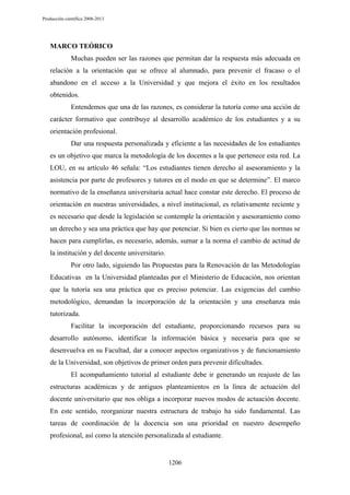 Producción científica 2008-2013

MARCO TEÓRICO
Muchas pueden ser las razones que permitan dar la respuesta más adecuada en
relación a la orientación que se ofrece al alumnado, para prevenir el fracaso o el
abandono en el acceso a la Universidad y que mejora el éxito en los resultados
obtenidos.
Entendemos que una de las razones, es considerar la tutoría como una acción de
carácter formativo que contribuye al desarrollo académico de los estudiantes y a su
orientación profesional.
Dar una respuesta personalizada y eficiente a las necesidades de los estudiantes
es un objetivo que marca la metodología de los docentes a la que pertenece esta red. La
LOU, en su artículo 46 señala: “Los estudiantes tienen derecho al asesoramiento y la
asistencia por parte de profesores y tutores en el modo en que se determine”. El marco
normativo de la enseñanza universitaria actual hace constar este derecho. El proceso de
orientación en nuestras universidades, a nivel institucional, es relativamente reciente y
es necesario que desde la legislación se contemple la orientación y asesoramiento como
un derecho y sea una práctica que hay que potenciar. Si bien es cierto que las normas se
hacen para cumplirlas, es necesario, además, sumar a la norma el cambio de actitud de
la institución y del docente universitario.
Por otro lado, siguiendo las Propuestas para la Renovación de las Metodologías
Educativas en la Universidad planteadas por el Ministerio de Educación, nos orientan
que la tutoría sea una práctica que es preciso potenciar. Las exigencias del cambio
metodológico, demandan la incorporación de la orientación y una enseñanza más
tutorizada.
Facilitar la incorporación del estudiante, proporcionando recursos para su
desarrollo autónomo, identificar la información básica y necesaria para que se
desenvuelva en su Facultad, dar a conocer aspectos organizativos y de funcionamiento
de la Universidad, son objetivos de primer orden para prevenir dificultades.
El acompañamiento tutorial al estudiante debe ir generando un reajuste de las
estructuras académicas y de antiguos planteamientos en la línea de actuación del
docente universitario que nos obliga a incorporar nuevos modos de actuación docente.
En este sentido, reorganizar nuestra estructura de trabajo ha sido fundamental. Las
tareas de coordinación de la docencia son una prioridad en nuestro desempeño
profesional, así como la atención personalizada al estudiante.

1206

 