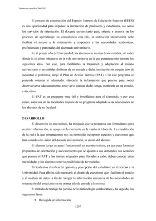 Producción científica 2008-2013

El proceso de construcción del Espacio Europeo de Educación Superior (EEES)
es una oportunidad para impulsar la interacción de profesores y estudiantes, así como
los servicios de orientación. El docente universitario guía, orienta y asesora en los
procesos de aprendizaje; en consonancia con ello, la institución universitaria debe
facilitar el acceso a la orientación y responder a las necesidades académicas,
profesionales y personales del alumnado universitario.
En el primer año de Universidad, los alumnos se sienten desorientados, sin saber
dónde ir, ni cómo integrarse en la vida universitaria en la que permanecerán durante los
siguientes años. Por esto, para facilitarles la transición y adaptación al mundo
universitario y permitirles disfrutar de su entrada a dicha institución sin ningún tipo de
inquietud o problema, surge el Plan de Acción Tutorial (PAT). Con este programa se
pretende orientar al alumnado, ofrecerle la información que precise para poder
desenvolverse adecuadamente, resolverle cuantas dudas tenga, motivarle en su estudio,
entre otros.
El PAT es un programa muy útil y beneficioso para el alumnado, y por esta
razón, cada una de las facultades dispone de un programa adaptado a las necesidades de
los alumnos de su facultad.

DESARROLLO
El desarrollo de este trabajo, ha mitigado que la propuesta que formulamos para
recabar información, se apoye exclusivamente en la visión del docente. La constitución
de la red a la que pertenecemos nos ha permitido incorporar aspectos y cuestiones que
han sumado a la visión del docente universitario, la visión del alumno.
El alumno juega un papel fundamental en nuestro trabajo, ya que para formular
propuestas de orientación y asesoramiento que se ajusten a sus demandas, las acciones
que plantee el PAT y los tutores asignados para llevarlas a cabo, deben conocer estas
necesidades y los alumnos tener la posibilidad de formularlas.
Pretendemos clarificar la opinión y percepción del estudiante en el acceso a la
Universidad. Para ello ha sido necesario el diseño de cuestiones que faciliten el estudio
y el análisis de datos, a fin de recoger la información necesaria de las necesidades de
orientación del estudiante en su primer año de entrada a la misma.
El método de trabajo ha partido de la metodología colaborativa y ha seguido las
siguientes fases:
•

Recogida de información
1207

 