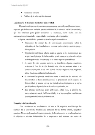 Producción científica 2008-2013

•

Fuentes de consulta

•

Análisis de la información obtenida

Cuestionario de Contacto Instituto y Universidad
El cuestionario propuesto contiene preguntas que responden a diferentes temas y
aspectos que influyen en un buen aprovechamiento de la estancia en la Universidad y
que nos interesan para poder acercarnos al alumnado, saber cuáles son sus
preocupaciones, inquietudes y necesidades en relación a la orientación.
Así pues, las cuestiones giran en torno a los siguientes aspectos:
•

Transcurso del primer día de Universidad: conocimiento sobre la
ubicación de las instalaciones, personal universitario, percepciones e
ideas previas.

•

Orientación: se trata de saber a quién se recurre en los momentos en que
se precisa algún tipo de información, ayuda, consejo o guía sobre algún
aspecto personal o académico y si se ofrece aquello que se busca.

•

A partir de este segundo aspecto, se introducen algunas cuestiones
referidas al Plan de Acción Tutorial: con ellas se pretende saber si se
conoce dicho plan, si se sabe cuáles son los objetivos del programa,
cómo funciona, cuál es su finalidad, etc.

•

A continuación aparecen cuestiones sobre la transición del Instituto a la
Universidad: se busca información de la preparación en el acceso a la
Universidad; si alguna vez se ha visitado dicha institución o si se ha
participado en alguna de las actividades organizadas, etc.

•

Las últimas cuestiones están enfocadas, sobre todo, a conocer las
expectativas acerca de la Universidad y si se han cumplido en el tiempo
que se permanece en dicha institución.

Estructura del cuestionario
Este cuestionario se ha elaborado en base a 24 preguntas sencillas que los
alumnos de la Universidad tendrían que contestar de una forma sincera, relajada y
anónima. No pretende evaluar los conocimientos de los alumnos o su nivel madurativo,
el objetivo es recabar información de la experiencia del alumno con índice de

1208

 
