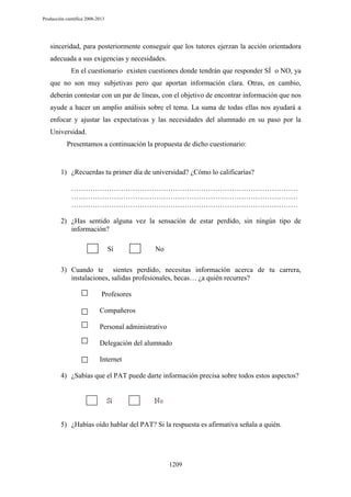 Producción científica 2008-2013

sinceridad, para posteriormente conseguir que los tutores ejerzan la acción orientadora
adecuada a sus exigencias y necesidades.
En el cuestionario existen cuestiones donde tendrán que responder SÍ o NO, ya
que no son muy subjetivas pero que aportan información clara. Otras, en cambio,
deberán contestar con un par de líneas, con el objetivo de encontrar información que nos
ayude a hacer un amplio análisis sobre el tema. La suma de todas ellas nos ayudará a
enfocar y ajustar las expectativas y las necesidades del alumnado en su paso por la
Universidad.
Presentamos a continuación la propuesta de dicho cuestionario:

1) ¿Recuerdas tu primer día de universidad? ¿Cómo lo calificarías?
……………………………………………………………………………………
……………………………………………………………………………………
……………………………………………………………………………………
2) ¿Has sentido alguna vez la sensación de estar perdido, sin ningún tipo de
información?
Sí

No

3) Cuando te sientes perdido, necesitas información acerca de tu carrera,
instalaciones, salidas profesionales, becas… ¿a quién recurres?
Profesores
Compañeros
Personal administrativo
Delegación del alumnado
Internet
4) ¿Sabías que el PAT puede darte información precisa sobre todos estos aspectos?

5) ¿Habías oído hablar del PAT? Si la respuesta es afirmativa señala a quién.

1209

 