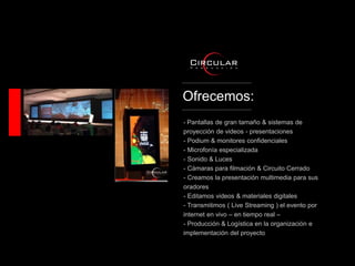Ofrecemos:
- Pantallas de gran tamaño & sistemas de
proyección de videos - presentaciones
- Podium & monitores confidenciales
- Microfonía especializada
- Sonido & Luces
- Cámaras para filmación & Circuito Cerrado
- Creamos la presentación multimedia para sus
oradores
- Editamos videos & materiales digitales
- Transmitimos ( Live Streaming ) el evento por
internet en vivo – en tiempo real –
- Producción & Logística en la organización e
implementación del proyecto
 