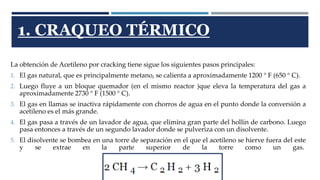1. CRAQUEO TÉRMICO 
La obtención de Acetileno por cracking tiene sigue los siguientes pasos principales: 
1. El gas natural, que es principalmente metano, se calienta a aproximadamente 1200 ° F (650 ° C). 
2. Luego fluye a un bloque quemador (en el mismo reactor )que eleva la temperatura del gas a 
aproximadamente 2730 ° F (1500 ° C). 
3. El gas en llamas se inactiva rápidamente con chorros de agua en el punto donde la conversión a 
acetileno es el más grande. 
4. El gas pasa a través de un lavador de agua, que elimina gran parte del hollín de carbono. Luego 
pasa entonces a través de un segundo lavador donde se pulveriza con un disolvente. 
5. El disolvente se bombea en una torre de separación en el que el acetileno se hierve fuera del este 
y se extrae en la parte superior de la torre como un gas. 
 