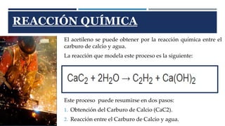 REACCIÓN QUÍMICA 
El acetileno se puede obtener por la reacción química entre el 
carburo de calcio y agua. 
La reacción que modela este proceso es la siguiente: 
Este proceso puede resumirse en dos pasos: 
1. Obtención del Carburo de Calcio (CaC2). 
2. Reacción entre el Carburo de Calcio y agua. 
 