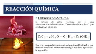 REACCIÓN QUÍMICA 
2. Obtención del Acetileno. 
El carburo de calcio reacciona con el agua 
a temperatura ambiente en un “Generador de Acetileno” para 
producir Acetileno, así: 
Esta reacción produce una cantidad considerable de calor, que 
debe ser eliminado para evitar que el gas acetileno a partir de 
la explosión. 
 