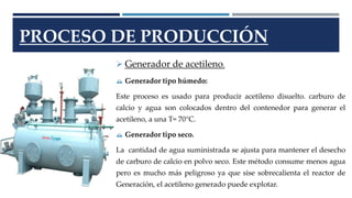 PROCESO DE PRODUCCIÓN 
 Generador de acetileno. 
 Generador tipo húmedo: 
Este proceso es usado para producir acetileno disuelto. carburo de 
calcio y agua son colocados dentro del contenedor para generar el 
acetileno, a una T= 70°C. 
 Generador tipo seco. 
La cantidad de agua suministrada se ajusta para mantener el desecho 
de carburo de calcio en polvo seco. Este método consume menos agua 
pero es mucho más peligroso ya que sise sobrecalienta el reactor de 
Generación, el acetileno generado puede explotar. 
 