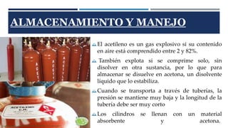 ALMACENAMIENTO Y MANEJO 
El acetileno es un gas explosivo si su contenido 
en aire está comprendido entre 2 y 82%. 
 También explota si se comprime solo, sin 
disolver en otra sustancia, por lo que para 
almacenar se disuelve en acetona, un disolvente 
líquido que lo estabiliza. 
Cuando se transporta a través de tuberías, la 
presión se mantiene muy baja y la longitud de la 
tubería debe ser muy corto 
Los cilindros se llenan con un material 
absorbente y acetona. 
 