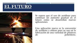 EL FUTURO 
Se espera que el uso de acetileno para 
continuar un aumento gradual en el 
futuro como se desarrollan nuevas 
aplicaciones. 
Una aplicación nueva es la conversión 
de acetileno a etileno para su uso en la 
fabricación de una variedad de plásticos 
de polietileno. 
 